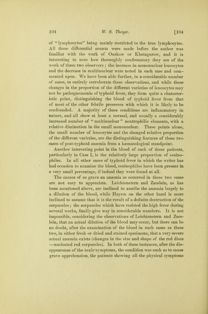 of  lymphocytes being mainly restricted to the true lymphocytes. All these differential counts were made before the author was familiar with the work of Ouskow or Khetagurow, and it is interesting to note how thoroughly confirmatory they are of the work of these two observers ; the increase in mononuclear leucocytes and the decrease in multinuclear were noted in each case and com- mented upon. We have been able further, in a considerable number of cases, to entirely corroborate these observations, and while these changes in the proportion of the different varieties of leucocytes may not be pathognomonic of typhoid fever, they form quite a character- istic point, distinguishing the blood of typhoid fever from that of most of the other febrile processes with which it is likely to be confounded. A majority of these conditions are inflammatory in nature, and all show at least a normal, and usually a considerably increased number of  multinuclear  neutrophilic elements, with a relative diminution in the small mononuclear. These points alone, the small number of leucocytes and the changed relative proportion of the different varieties, are the distinguishing features of these two cases of post-typhoid anaemia from a haematological standpoint. Another interesting point in the blood of each of these patients, particularly in Case I, is the relatively large proportion of eosino- philes. In all other cases of typhoid fever in which the writer has had occasion to examine the blood, eosinophiles have been present in a very small percentage, if indeed they were found at all. The causes of so grave an anaemia as occurred in these two cases are not easy to appreciate. Leichtenstern and Zaeslein, as has been mentioned above, are inclined to ascribe the anaemia largely to a dilution of the blood, while Hayem on the other hand is more inclined to assume that it is the result of a definite destruction of the corpuscles ; the corpuscles which have resisted the high fever during several weeks, finally give way in considerable numbers. It is not impossible, considering the observations of Leichtenstern and Zaes- lein, that an actual dilution of the blood may occur, but there can be no doubt, after the examination of the blood in such cases as these two, in either fresh or dried and stained specimens, that a very severe actual anaemia exists (changes in the size and shape of the red discs —nucleated red corpuscles). In both of these instances, after the dis- appearance of the toxic symptoms, the condition was such as to cause grave apprehension, the patients showing all the physical symptoms