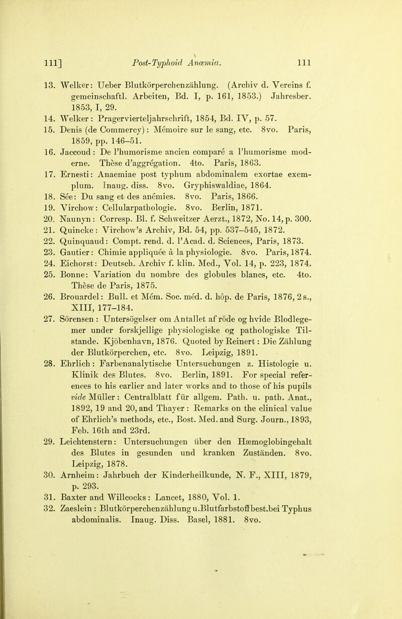 13. Welker: Ueber Blutkorperchenzahlung. (Archiv d. Vereins f. gemeinschaftl. Arbeiten, Bd. I, p. 161, 1853.) Jahresber. 1853, I, 29. 14. Welker: Pragervierteljahrschrift, 1854, Bd. IV, p. 57. 15. Denis (de Commercy): Meinoire sur le sang, etc. 8vo. Paris, 1859, pp. 146-51. 16. Jaccoud: De l'humorisme ancien compare a rhumorisme mod- erne. These d'aggregation. 4to. Paris, 1863. 17. Ernesti: Anaemiae post typhum abdominalem exortae exem- plum. Inaug. diss. 8vo. Gryphiswaldiae, 1864. 18. See: Du sang et des anemies. 8vo. Paris, 1866. 19. Virchow: Cellularpathologie. 8vo. Berlin, 1871. 20. Naunyn : Corresp. Bl. f. Schweitzer Aerzt., 1872, No. 14, p. 300. 21. Quincke: Virchow's Archiv, Bd. 54, pp. 537-545, 1872. 22. Quinquaud: Compt. rend. d. l'Acad. d. Sciences, Paris, 1873. 23. Gautier: Chimie appliquee a la physiologic 8vo. Paris, 1874. 24. Eichorst: Deutsch. Archiv f. klin. Med., Vol. 14, p. 223, 1874. 25. Bonne: Variation du nombre des globules blancs, etc. 4to. These de Paris, 1875. 26. Brouardel: Bull, et Mem. Soc. med. d. hop. de Paris, 1876, 2 s., XIII, 177-184. 27. Sorensen : Untersogelser om Antallet af rode og hvide Blodlege- mer under forskjellige physiologiske og pathologiske Til- stande. Kjobenhavn, 1876. Quoted by Reinert: Die Zahlung der Blutkorperchen, etc. 8vo. Leipzig, 1891. 28. Ehrlich : Farbenanalytische Untersuchungen z. Histologic u. Klinik des Blutes. 8vo. Berlin, 1891. For special refer- ences to his earlier and later works and to those of his pupils vide Miiller: Centralblatt fur allgem. Path. u. path. Anat., 1892, 19 and 20,and Thayer: Remarks on the clinical value of Ehrlich's methods, etc., Bost. Med. and Surg. Journ., 1893, Feb. 16th and 23rd. 29. Leichtenstern: Untersuchungen iiber den Hsemoglobingehalt des Blutes in gesunden und kranken Zustanden. 8vo. Leipzig, 1878. 30. Arnheim: Jahrbuch der Kinderheilkunde, N. F., XIII, 1879, p. 293. 31. Baxter and Willcocks : Lancet, 1880, Vol. 1. 32. Zaeslein : Blutkorperchenzahlung u.Blutfarbstofibest.bei Typhus abdominalis. Inaug. Diss. Basel, 1881. 8vo.