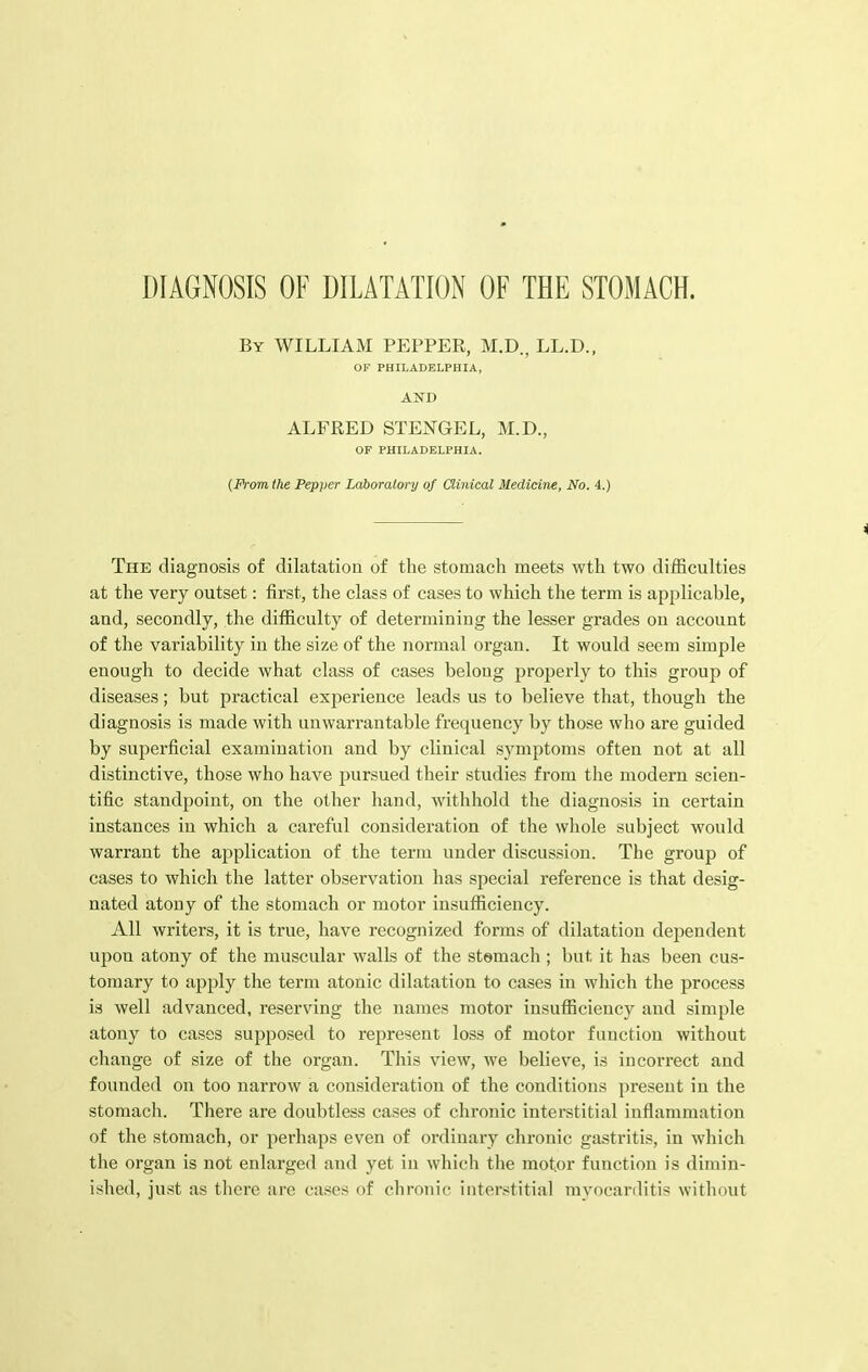 DIAGNOSIS OF DILATATION OF THE STOMACH. By WILLIAM PEPPER, M.D., LL.D., OF PHILADELPHIA, AND ALFRED STENGEL, M.D., OP PHILADELPHIA. (Prom the Pepper Laboratory of Clinical Medicine, No. 4.) The diagnosis of dilatation of the stomach meets wth two difficulties at the very outset: first, the class of cases to which the term is applicable, and, secondly, the difficulty of determining the lesser grades on account of the variability in the size of the normal organ. It would seem simple enough to decide what class of cases belong properly to this group of diseases; but practical experience leads us to believe that, though the diagnosis is made with unwarrantable frequency by those who are guided by superficial examination and by clinical symptoms often not at all distinctive, those who have pursued their studies from the modern scien- tific standpoint, on the other hand, withhold the diagnosis in certain instances in which a careful consideration of the whole subject would warrant the application of the term under discussion. The group of cases to which the latter observation has special reference is that desig- nated atony of the stomach or motor insufficiency. All writers, it is true, have recognized forms of dilatation dependent upon atony of the muscular walls of the stemach ; but it has been cus- tomary to apply the term atonic dilatation to cases in which the process is well advanced, reserving the names motor insufficiency and simple atony to cases supposed to represent loss of motor function without change of size of the organ. This view, we believe, is incorrect and founded on too narrow a consideration of the conditions present in the stomach. There are doubtless cases of chronic interstitial inflammation of the stomach, or perhaps even of ordinary chronic gastritis, in which the organ is not enlarged and yet in which the motor function is dimin- ished, just as there are cases of chronic interstitial myocarditis without