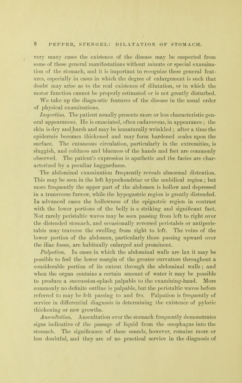 very many cases the existence of the disease may be suspected from some of these general manifestations without minute or special examina- tion of the stomach, and it is important to recognize these general feat- ures, especially in cases in which the degree of enlargement is such that doubt may arise as to the real existence of dilatation, or in which the motor function cannot be properly estimated or is not greatly disturbed. We take up the diagnostic features of the disease in the usual order of physical examinations. Inspection. The patient usually presents more or less characteristic gen- eral appearances. He is emaciated, often cadaverous, in appearance ; the skin is dry andjiarsh and may be unnaturally wrinkled ; after a time the epidermis becomes thickened and may form hardened scales upon the surface. The cutaneous circulation, particularly in the extremities, is sluggish, and coldness and blueness of the hands and feet are commonly observed. The patient's expression is apathetic and the facies are char- acterized by a peculiar haggardness. The abdominal examination frequently reveals abnormal distention. This may be seen in the left hypochondriac or the umbilical region ; but more frequently the upper part of the abdomen is hollow and deftressed in a transverse furrow, while the hypogastric region is greatly distended. In advanced cases the hollowness of the epigastric region in contrast with the lower portions of the belly is a striking and significant fact. Not rarely peristaltic waves may be seen passing from left to right over the distended stomach, and occasionally reversed peristalsis or antiperis- talsis may traverse the swelling from right to left. The veins of the lower portion of the abdomen, particularly those passing upward over the iliac fossse, are habitually enlarged and prominent. Palpation. In cases in which the abdominal walls are lax it may be possible to feel the lower margin of the greater curvature throughout a considerable portion of its extent through the abdominal walls ; and when the organ contains a certain amount of water it may be possible to produce a succussion-splash palpable to the examining-hand. More commonly no definite outline is palpable, but the peristaltic waves before referred to may be felt passing to and fro. Palpation is frequently of service in differential diagnosis in determining the existence of pyloric thickening or new growths. Auscultation. Auscultation over the stomach frequently demonstrates signs indicative of the passage of liquid from the oesophagus into the stomach. The significance of these sounds, however, remains more or less doubtful, and they are of no practical service in the diagnosis of