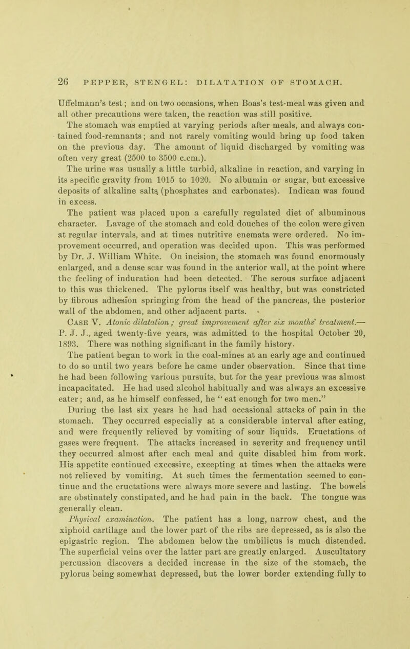 Uffelmann's test; and on two occasions, when Boas's test-meal was given and all other precautions were taken, the reaction was still positive. The stomach was emptied at varying periods after meals, and always con- tained food-remnants; and not rarely vomiting would bring up food taken on the previous day. The amount of liquid discharged by vomiting was often very great (2500 to 3500 c.cm.). The urine was usually a little turbid, alkaline in reaction, and varying in its specific gravity from 1015 to 1020. No albumin or sugar, but excessive deposits of alkaline salts, (phosphates and carbonates). Indican was found in excess. The patient was placed upon a carefully regulated diet of albuminous character. Lavage of the stomach and cold douches of the colon were given at regular intervals, and at times nutritive enemata were ordered. No im- provement occurred, and operation was decided upon. This was performed by Dr. J. William White. On incision, the stomach was found enormously enlarged, and a dense scar was found in the anterior wall, at the point where the feeling of induration had been detected. The serous surface adjacent to this was thickened. The pylorus itself was healthy, but was constricted by fibrous adhesion springing from the head of the pancreas, the posterior wall of the abdomen, and other adjacent parts. Case V. Atonic dilatation ; great improvement after six months' treatment.— P. J. J., aged twenty-five years, was admitted to the hospital October 20, 1893. There was nothing significant in the family history. The patient began to work in the coal-mines at an early age and continued to do so until two years before he came under observation. Since that time he had been following various pursuits, but for the year previous was almost incapacitated. He had used alcohol habitually and was always an excessive eater; and, as he himself confessed, he  eat enough for two men. During the last six years he had had occasional attacks of pain in the stomach. They occurred especially at a considerable interval after eating, and were frequently relieved by vomiting of sour liquids. Eructations of gases were frequent. The attacks increased in severity and frequency until they occurred almost after each meal and quite disabled him from work. His appetite continued excessive, excepting at times when the attacks were not relieved by vomiting. At such times the fermentation seemed to con- tinue and the eructations were always more severe and lasting. The bowels are obstinately constipated, and he had pain in the back. The tongue was generally clean. Physical examination. The patient has a long, narrow chest, and the xiphoid cartilage and the lower part of the ribs are depressed, as is also the epigastric region. The abdomen below the umbilicus is much distended. The superficial veins over the latter part are greatly enlarged. Auscultatory percussion discovers a decided increase in the size of the stomach, the pylorus being somewhat depressed, but the lower border extending fully to