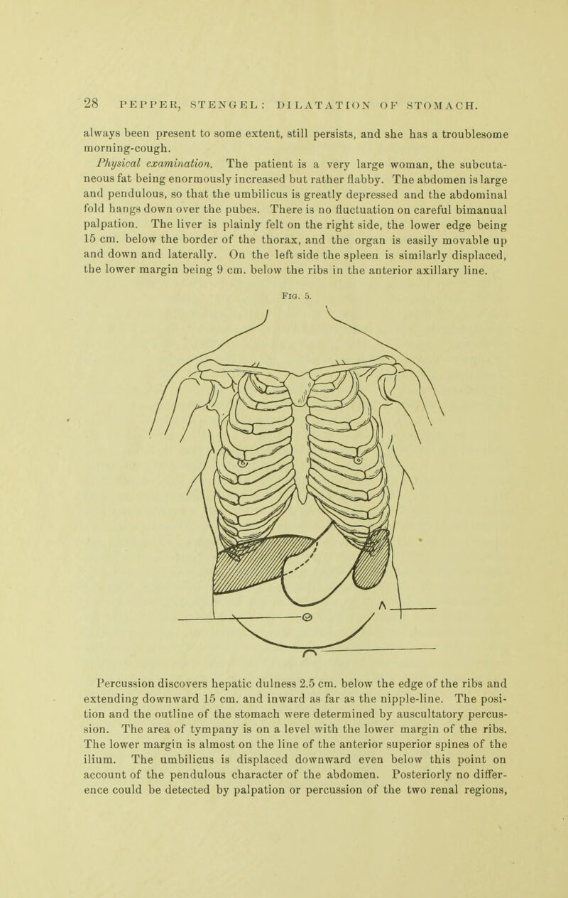 always been present to some extent, still persists, and she has a troublesome morning-cough. Physical examination. The patient is a very large woman, the subcuta- neous fat being enormously increased but rather flabby. The abdomen is large and pendulous, so that the umbilicus is greatly depressed and the abdominal fold hangs down over the pubes. There is no fluctuation on careful bimanual palpation. The liver is plainly felt on the right side, the lower edge being 15 cm. below the border of the thorax, and the organ is easily movable up and down and laterally. On the left side the spleen is similarly displaced, the lower margin being 9 cm. below the ribs in the anterior axillary line. Fig. 5. Percussion discovers hepatic dulness 2.5 cm. below the edge of the ribs and extending downward 15 cm. and inward as far as the nipple-line. The posi- tion and the outline of the stomach were determined by auscultatory percus- sion. The area of tympany is on a level with the lower margin of the ribs. The lower margin is almost on the line of the anterior superior spines of the ilium. The umbilicus is displaced downward even below this point on account of the pendulous character of the abdomen. Posteriorly no differ- ence could be detected by palpation or percussion of the two renal regions,