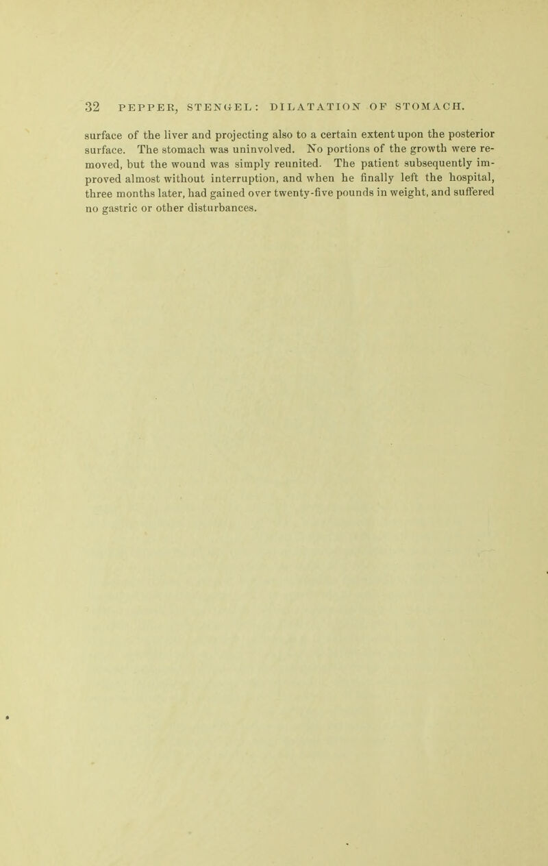 surface of the liver and projecting also to a certain extent upon the posterior surface. The stomach was uninvolved. No portions of the growth were re- moved, but the wound was simply reunited. The patient subsequently im- proved almost without interruption, and when he finally left the hospital, three months later, had gained over twenty-five pounds in weight, and suffered no gastric or other disturbances.