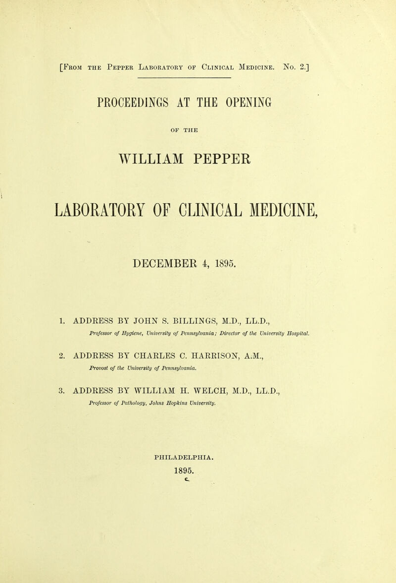 [From the Pepper Laboratory op Clinical Medicine. No. 2.] PROCEEDINGS AT THE OPENING OF THE WILLIAM PEPPER LABORATORY OF CLINICAL MEDICINE, DECEMBER 4, 1895. 1. ADDBESS BY JOHN S. BILLINGS, M.D., LL.D., Professor of Hygiene, University of Pennsylvania; Director of the University Hospital. 2. ADDEBSS BY CHABLBS C. HABEISON, A.M., Provost of the University of Pennsylvania. 3. ADDBESS BY WILLIAM H. WELCH, M.D., LL.D., Professor of Pathology, Johns Hopkins University. PHILADELPHIA. 1895.