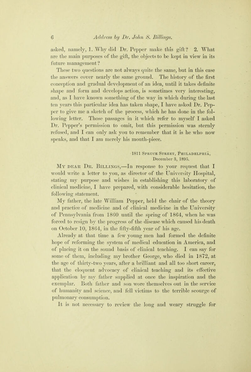 asked, namely, 1. Why did Dr. Pepper make this gift ? 2. What are the main purposes of the gift, the objects to be kept in view in its future management ? These two questions are not always quite the same, but in this case the answers cover nearly the same ground. The history of the first conception and gradual development of an idea, until it takes definite shape and form and develops action, is sometimes very interesting, and, as I have known something of the way in which during the last ten years this particular idea has taken shape, I have asked Dr. Pep- per to give me a sketch of the process, which he has done in the fol- lowing letter. Those passages in it which refer to myself I asked Dr. Pepper's permission to omit, but this permission was sternly refused, and I can only ask you to remember that it is he who now speaks, and that I am merely his mouth-piece. 1811 Spruce Street, Philadelphia, December 3, 1895. My dear Dr. Billings,—In response to your request that I would write a letter to you, as director of the University Hospital, stating my purpose and wishes in establishing this laboratory of clinical medicine, I have prepared, with considerable hesitation, the following statement. My father, the late William Pepper, hehl the chair of the theory and practice of medicine and of clinical medicine in the University of Pennsylvania from 1860 until the spring of 1864, when he was forced to resign by the progress of the disease which caused his death on October 10, 1864, in the fifty-fifth year of his age. Already at that time a few young men had formed the definite hope of reforming the system of medical education in America, and of placing it on the sound basis of clinical teaching. I can say for some of them, including my brother George, who died in 1872, at the age of thirty-two years, after a brilliant and all too short career, that the eloquent advocacy of clinical teaching and its effective application by my father supplied at once the inspiration and the exemplar. Both father and son wore themselves out in the service of humanity and science, and fell victims to the terrible scourge of pulmonary consumption. It is not necessary to review the long and weary struggle for