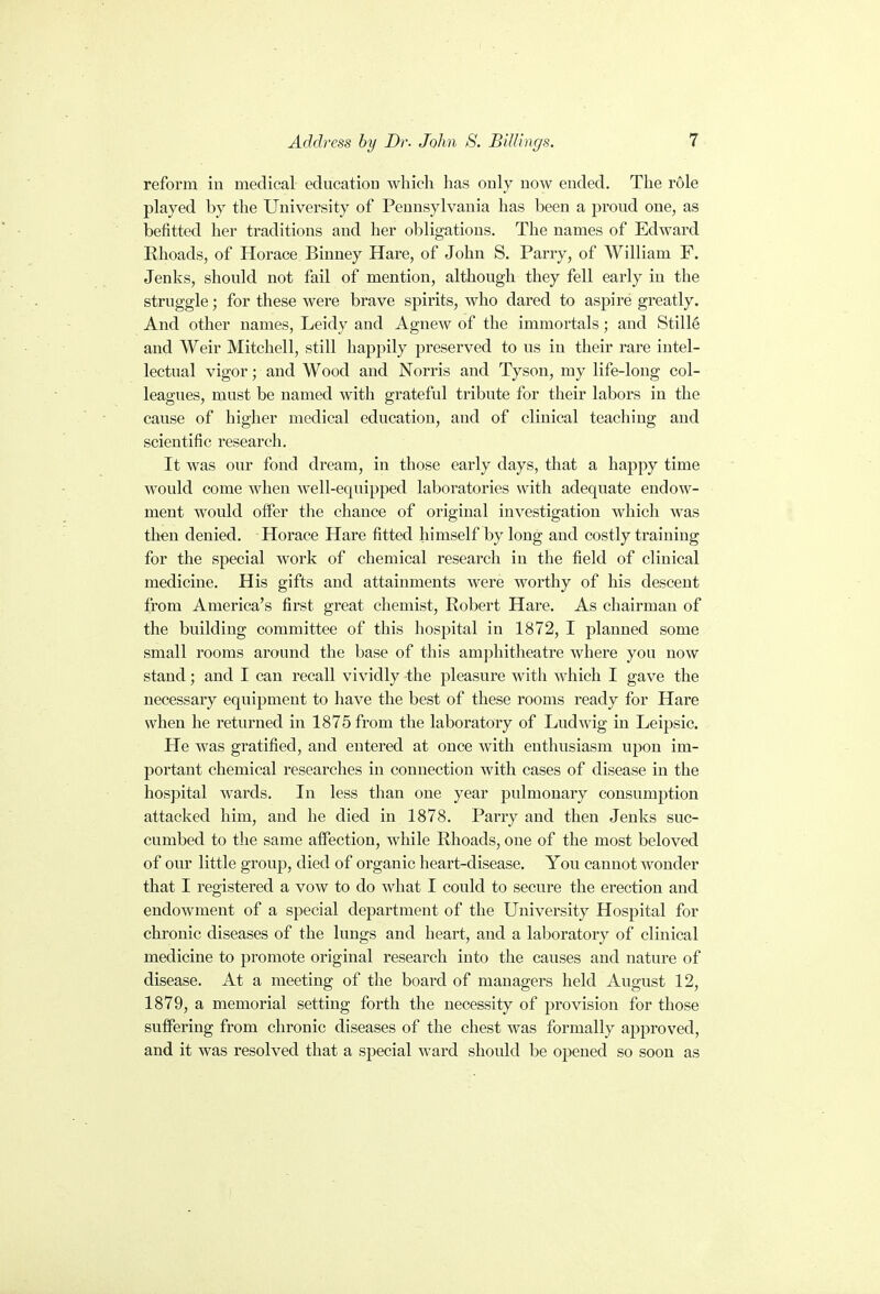 reform in medical education which lias only now ended. The role played by the University of Pennsylvania has been a proud one, as befitted her traditions and her obligations. The names of Edward Rhoads, of Horace Binney Hare, of John S. Parry, of William F. Jenks, should not fail of mention, although they fell early in the struggle; for these were brave spirits, who dared to aspire greatly. And other names, Leidy and Agnew of the immortals; and Stille and Weir Mitchell, still happily preserved to us in their rare intel- lectual vigor; and Wood and Norris and Tyson, my life-long col- leagues, must be named with grateful tribute for their labors in the cause of higher medical education, and of clinical teaching and scientific research. It was our fond dream, in those early days, that a happy time would come when well-equipped laboratories with adequate endow- ment would offer the chance of original investigation which was then denied. Horace Hare fitted himself by long and costly training for the special work of chemical research in the field of clinical medicine. His gifts and attainments were worthy of his descent from America's first great chemist, Robert Hare. As chairman of the building committee of this hospital in 1872, I planned some small rooms around the base of this amphitheatre where you now stand; and I can recall vividly the pleasure with which I gave the necessary equipment to have the best of these rooms ready for Hare when he returned in 1875 from the laboratory of Ludwig in Leipsic. He was gratified, and entered at once with enthusiasm upon im- portant chemical researches in connection with cases of disease in the hospital wards. In less than one year pulmonary consumption attacked him, and he died in 1878. Parry and then Jenks suc- cumbed to the same affection, while Rhoads, one of the most beloved of our little group, died of organic heart-disease. You cannot wonder that I registered a vow to do what I could to secure the erection and endowment of a special department of the University Hospital for chronic diseases of the lungs and heart, and a laboratory of clinical medicine to promote original research into the causes and nature of disease. At a meeting of the board of managers held August 12, 1879, a memorial setting forth the necessity of provision for those suffering from chronic diseases of the chest was formally approved, and it was resolved that a special ward should be opened so soon as