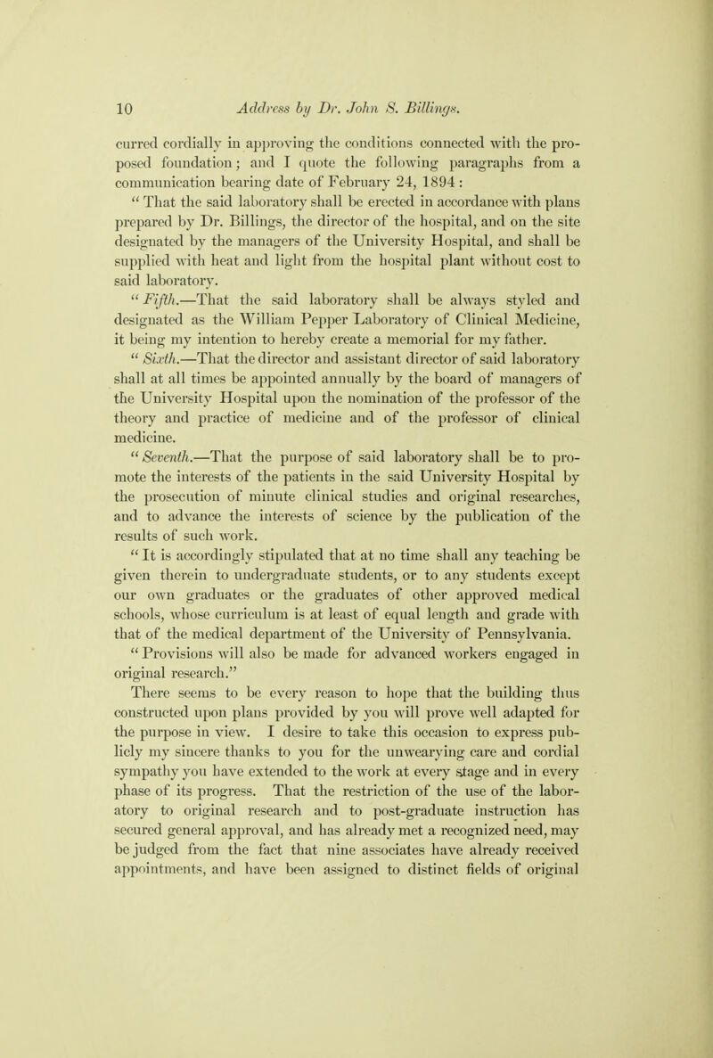 curred cordially iu approving the conditions connected with the pro- posed foundation; and I quote the following paragraphs from a communication bearing date of February 24, 1894 :  That the said laboratory shall be erected in accordance with plans prepared by Dr. Billings, the director of the hospital, and on the site designated by the managers of the University Hospital, and shall be supplied with heat and light from the hospital plant without cost to said laboratory.  Fifth.—That the said laboratory shall be always styled and designated as the William Pepper Laboratory of Clinical Medicine, it being my intention to hereby create a memorial for my father.  Sixth.—That the director and assistant director of said laboratory shall at all times be appointed annually by the board of managers of the University Hospital upon the nomination of the professor of the theory and practice of medicine and of the professor of clinical medicine.  Seventh.—That the purpose of said laboratory shall be to pro- mote the interests of the patients in the said University Hospital by the prosecution of minute clinical studies and original researches, and to advance the interests of science by the publication of the results of such work.  It is accordingly stipulated that at no time shall any teaching be given therein to undergraduate students, or to any students except our own graduates or the graduates of other approved medical schools, whose curriculum is at least of equal length and grade with that of the medical department of the University of Pennsylvania.  Provisions will also be made for advanced workers engaged in original research. There seems to be every reason to hope that the building thus constructed upon plans provided by you will prove well adapted for the purpose in view. I desire to take this occasion to express pub- licly my sincere thanks to you for the unwearying care and cordial sympathy you have extended to the work at every stage and in every phase of its progress. That the restriction of the use of the labor- atory to original research and to post-graduate instruction has secured general approval, and has already met a recognized need, may be judged from the fact that nine associates have already received appointments, and have been assigned to distinct fields of original