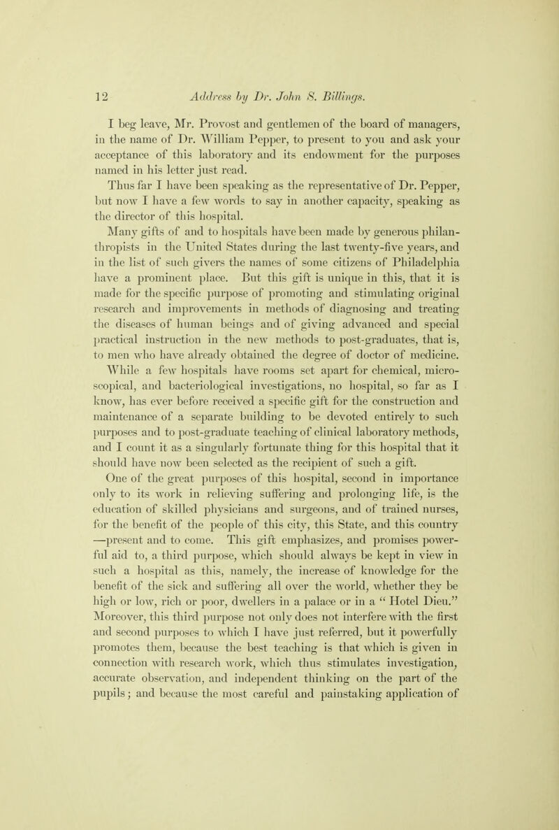 I beg leave, Mr. Provost and gentlemen of the board of managers, in the name of Dr. William Pepper, to present to you and ask your acceptance of this laboratory and its endowment for the purposes named in his letter just read. Thus far I have been speaking as the representative of Dr. Pepper, but now I have a few words to say in another capacity, speaking as the director of this hospital. Many gifts of and to hospitals have been made by generous philan- thropists in the United States during the last twenty-five years, and in the list of such givers the names of some citizens of Philadelphia have a prominent place. But this gift is unique in this, that it is made for the specific purpose of promoting and stimulating original research and improvements in methods of diagnosing and treating the diseases of human beings and of giving advanced and special practical instruction in the new methods to post-graduates, that is, to men who have already obtained the degree of doctor of medicine. While a few hospitals have rooms set apart for chemical, micro- scopical, and bacteriological investigations, no hospital, so far as I know, has ever before received a specific gift for the construction and maintenance of a separate building to be devoted entirely to such purposes and to post-graduate teaching of clinical laboratory methods, and I count it as a singularly fortunate thing for this hospital that it should have now been selected as the recipient of such a gift. One of the great purposes of this hospital, second in importance only to its work in relieving suffering and prolonging life, is the education of skilled physicians and surgeons, and of trained nurses, for the benefit of the people of this city, this State, and this country —present and to come. This gift emphasizes, and promises power- ful aid to, a third purpose, which should always be kept in view in such a hospital as this, namely, the increase of knowledge for the benefit of the sick and suffering all over the world, whether they be high or low, rich or poor, dwellers in a palace or in a  Hotel Dieu. Moreover, this third purpose not only does not interfere with the first and second purposes to which I have just referred, but it powerfully promotes them, because the best teaching is that which is given in connection with research work, which thus stimulates investigation, accurate observation, and independent thinking on the part of the pupils; and because the most careful and painstaking application of