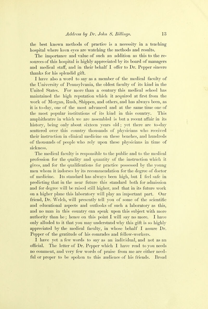 the best known methods of practice is a necessity in a teaching hospital where keen eyes are watching the methods and results. The importance and value of such an addition as this to the re- sources of this hospital is highly appreciated by its board of managers and medical staff, and in their behalf I offer to Dr. Pepper sincere thanks for his splendid gift. I have also a word to say as a member of the medical faculty of the University of Pennsylvania, the oldest faculty of its kind in the United States. For more than a century this medical school has maintained the high reputation which it acquired at first from the work of Morgan, Rush, Shippen, and others, aud has always been, as it is to-day, one of the most advanced and at the same time one of the most popular institutions of its kind in this country. This amphitheatre in which we are assembled is but a recent affair in its history, being only about sixteen years old; yet there are to-day scattered over this country thousands of physicians who received their instruction in clinical medicine on these benches, and hundreds of thousands of people who rely upon these physicians in time of sickness. The medical faculty is responsible to the public and to the medical profession for the quality and quantity of the instruction which it gives, and for the qualifications for practice possessed by the young men whom it indorses by its recommendation for the degree of doctor of medicine. Its standard has always been high, but I feel safe in predicting that in the near future this standard both for admission and for degree will be raised still higher, and that in its future work on a higher plane this laboratory will play an important part. Our friend, Dr. Welch, will presently tell you of some of the scientific and educational aspects and outlooks of such a laboratory as this, and no man in this country can speak upon this subject with more authority than he; hence on this point I will say no more. I have only alluded to it that you may understand why this gift is so highly appreciated by the medical faculty, in whose behalf I assure Dr. Pepper of the gratitude of his comrades and fellow-workers. I have yet a few words to say as an individual, and not as an official. The letter of Dr. Pepper which I have read to you needs no comment, and very few words of praise from me are either need- ful or proper to be spoken to this audience of his friends. Broad
