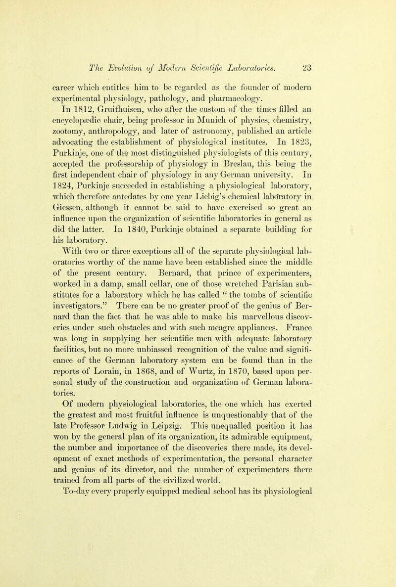 career which entitles him to be regarded as the founder of modern experimental physiology, pathology, and pharmacology. In 1812, Gruithuisen, who after the custom of the times filled an encyclopaedic chair, being professor in Munich of physics, chemistry, zootomy, anthropology, aud later of astronomy, published an article advocating the establishment of physiological institutes. In 1823, Purkinje, one of the most distinguished physiologists of this century, accepted the professorship of physiology in Breslau, this being the first independent chair of physiology in any German university. In 1824, Purkinje succeeded in establishing a physiological laboratory, which therefore antedates by one year Liebig's chemical laboratory in Giessen, although it cannot be said to have exercised so great an influence upon the organization of scientific laboratories in general as did the latter. In 1840, Purkinje obtained a separate building for his laboratory. With two or three exceptions all of the separate physiological lab- oratories worthy of the name have been established since the middle of the present century. Bernard, that prince of experimenters, worked in a damp, small cellar, one of those wretched Parisian sub- stitutes for a laboratory which he has called  the tombs of scientific investigators. There can be no greater proof of the genius of Ber- nard than the fact that he was able to make his marvellous discov- eries under such obstacles and with such meagre appliances. France was long in supplying her scientific men with adequate laboratory facilities, but no more unbiassed recognition of the value aud signifi- cance of the German laboratory system can be found than in the reports of Lorain, in 1868, and of Wurtz, in 1870, based upon per- sonal study of the construction and organization of German labora- tories. Of modern physiological laboratories, the one which has exerted the greatest and most fruitful influence is unquestionably that of the late Professor Ludwig in Leipzig. This unequalled position it has won by the general plan of its organization, its admirable equipment, the number and importance of the discoveries there made, its devel- opment of exact methods of experimentation, the personal character and genius of its director, and the number of experimenters there trained from all parts of the civilized world. To-day every properly equipped medical school has its physiological