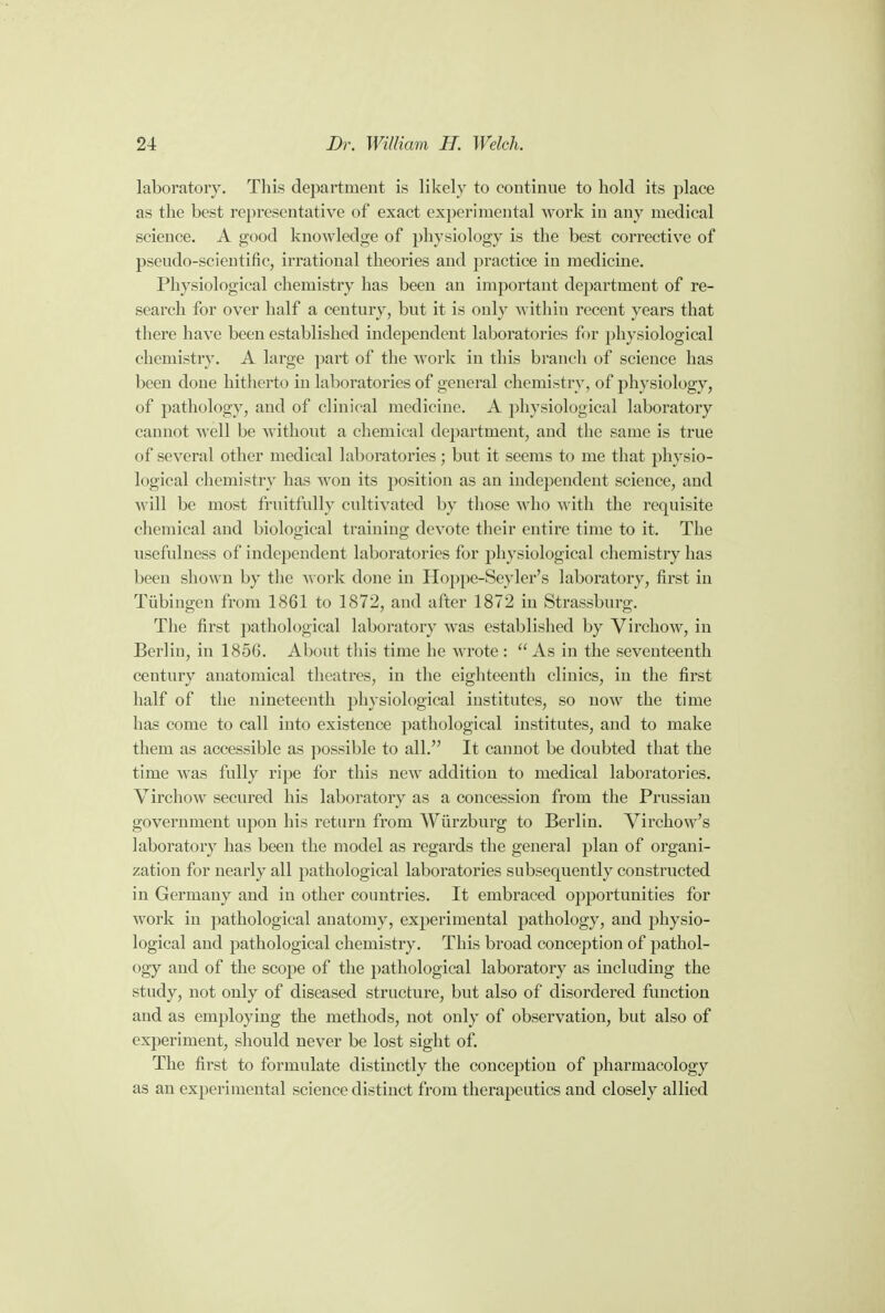 laboratory. This department is likely to continue to hold its place as the best representative of exact experimental work in any medical science. A good knowledge of physiology is the best corrective of pseudo-scientific, irrational theories and practice in medicine. Physiological chemistry has been an important department of re- search for over half a century, but it is only within recent years that there have been established independent laboratories for physiological chemistry. A large part of the work in this branch of science has been done hitherto in laboratories of general chemistry, of physiology, of pathology, and of clinical medicine. A physiological laboratory cannot well be without a chemical department, and the same is true of several other medical laboratories; but it seems to me that physio- logical chemistry has won its position as an independent science, and will be most fruitfully cultivated by those who with the requisite chemical and biological training devote their entire time to it. The usefulness of independent laboratories for physiological chemistry has been shown by the work done in Hoppe-Seyler's laboratory, first in Tubingen from 1861 to 1872, and after 1872 in Strassburg. The first pathological laboratory was established by Virchow, in Berlin, in 1856. About this time he wrote : As in the seventeenth century anatomical theatres, in the eighteenth cliuics, in the first half of the nineteenth physiological institutes, so now the time has come to call into existence pathological institutes, and to make them as accessible as possible to all. It cannot be doubted that the time was fully ripe for this new addition to medical laboratories. Virchow secured his laboratory as a concession from the Prussian government upon his return from Wiirzburg to Berlin. Virchow's laboratory has been the model as regards the general plan of organi- zation for nearly all pathological laboratories subsequently constructed in Germany and in other countries. It embraced opportunities for work in pathological anatomy, experimental pathology, and physio- logical and pathological chemistry. This broad conception of pathol- ogy and of the scope of the pathological laboratory as including the study, not only of diseased structure, but also of disordered function and as employing the methods, not only of observation, but also of experiment, should never be lost sight of. The first to formulate distinctly the conception of pharmacology as an experimental science distinct from therapeutics and closely allied