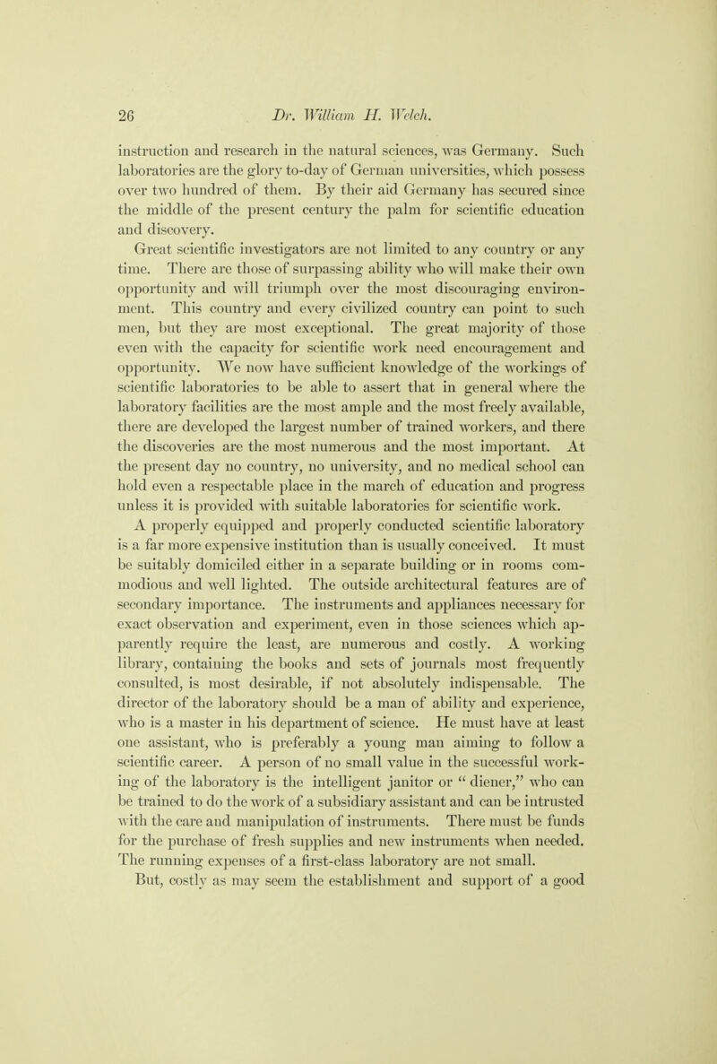 instruction and research in the natural sciences, was Germany. Such laboratories are the glory to-day of German universities, which possess over two hundred of them. By their aid Germany has secured since the middle of the present century the palm for scientific education and discovery. Great scientific investigators are not limited to any country or any time. There are those of surpassing ability who will make their own opportunity and will triumph over the most discouraging environ- ment. This country and every civilized country can point to such men, but they are most exceptional. The great majority of those even with the capacity for scientific work need encouragement and opportunity. We now have sufficient knowledge of the workings of scientific laboratories to be able to assert that in general where the laboratory facilities are the most ample and the most freely available, there are developed the largest number of trained workers, and there the discoveries are the most numerous and the most important. At the present day no country, no university, and no medical school can hold even a respectable place in the march of education and progress unless it is provided with suitable laboratories for scientific work. A properly ecpiipped and properly conducted scientific laboratory is a far more expensive institution than is usually conceived. It must be suitably domiciled either in a separate building or in rooms com- modious and well lighted. The outside architectural features are of secondary importance. The instruments and appliances necessary for exact observation and experiment, even in those sciences which ap- parently require the least, are numerous and costly. A working library, containing the books and sets of journals most frequently consulted, is most desirable, if not absolutely indispensable. The director of the laboratory should be a man of ability and experience, who is a master in his department of science. He must have at least one assistant, who is preferably a young man aiming to follow a scientific career. A person of no small value in the successful work- ing of the laboratory is the intelligent janitor or  diener, who can be trained to do the work of a subsidiary assistant and can be intrusted with the care and manipulation of instruments. There must be funds for the purchase of fresh supplies and new instruments when needed. The running expenses of a first-class laboratory are not small. But, costly as may seem the establishment and support of a good