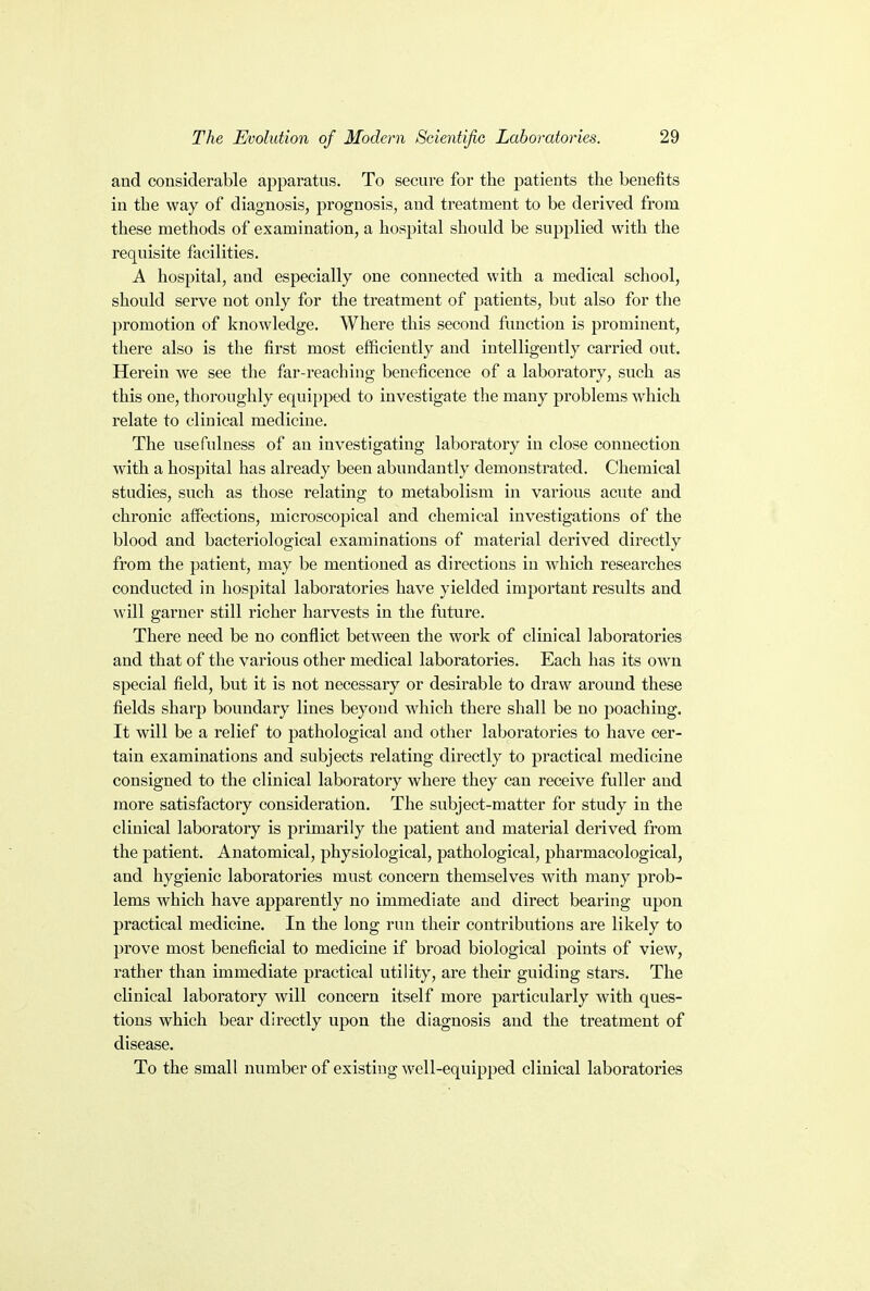 and considerable apparatus. To secure for the patients the benefits in the way of diagnosis, prognosis, and treatment to be derived from these methods of examination, a hospital should be supplied with the requisite facilities. A hospital, and especially one connected with a medical school, should serve not only for the treatment of patients, but also for the promotion of knowledge. Where this second function is prominent, there also is the first most efficiently and intelligently carried out. Herein we see the far-reaching beneficence of a laboratory, such as this one, thoroughly equipped to investigate the many problems which relate to clinical medicine. The usefulness of an investigating laboratory in close connection with a hospital has already been abundantly demonstrated. Chemical studies, such as those relating to metabolism in various acute and chronic affections, microscopical and chemical investigations of the blood and bacteriological examinations of material derived directly from the patient, may be mentioned as directions in which researches conducted in hospital laboratories have yielded important results and will garner still richer harvests in the future. There need be no conflict between the work of clinical laboratories and that of the various other medical laboratories. Each has its own special field, but it is not necessary or desirable to draw around these fields sharp boundary lines beyond which there shall be no poaching. It will be a relief to pathological and other laboratories to have cer- tain examinations and subjects relating directly to practical medicine consigned to the clinical laboratory where they can receive fuller and more satisfactory consideration. The subject-matter for study in the clinical laboratory is primarily the patient and material derived from the patient. Anatomical, physiological, pathological, pharmacological, and hygienic laboratories must concern themselves with many prob- lems which have apparently no immediate and direct bearing upon practical medicine. In the long run their contributions are likely to prove most beneficial to medicine if broad biological points of view, rather than immediate practical utility, are their guiding stars. The clinical laboratory will concern itself more particularly with ques- tions which bear directly upon the diagnosis and the treatment of disease. To the small number of existing well-equipped clinical laboratories