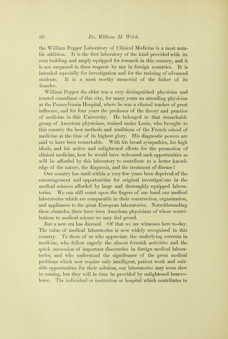 the William Pepper Laboratory of Clinical Medicine is a most nota- ble addition. It is the first laboratory of the kind provided with its own building and amply equipped for research, in this country, and it is not surpassed in these respects by any in foreign countries. It is intended especially for investigation and for the training of advanced students. It is a most worthy memorial of the father of its founder. William Pepper the elder was a very distinguished physician and trusted consultant of this city, for many years an attending physician at the Pennsylvania Hospital, where he was a clinical teacher of great influence, and for four years the professor of the theory and practice of medicine in this University. He belonged to that remarkable group of American physicians, trained under Louis, who brought to this country the best methods and traditions of the French school of medicine at the time of its highest glory. His diagnostic powers are said to have been remarkable. With his broad sympathies, his high ideals, and his active and enlightened efforts for the promotion of clinical medicine, how he would have welcomed such opportunities as will be afforded by this laboratory to contribute to a better knowl- edge of the nature, the diagnosis, and the treatment of disease ! Our country has until within a very few years been deprived of the encouragement and opportunities for original investigations in the medical sciences afforded by large and thoroughly equipped labora- tories. We can still count upon the fingers of one hand our medical laboratories which are comparable in their construction, organization, and appliances to the great European laboratories. Notwithstanding these obstacles, there have been American physicians of whose contri- butions to medical science we may feel proud. But a new era has dawned. Of that we are witnesses here to-day. The value of medical laboratories is now widely recognized in this country. To those of us who appreciate the underlying currents in medicine, who follow eagerly the almost feverish activities and the quick succession of important discoveries in foreign medical labora- tories, and who understand the significance of the great medical problems which now require only intelligent, patient work and suit- able opportunities for their solution, our laboratories may seem slow in coming, but they will in time be provided by enlightened benevo- lence. The individual or institution or hospital which contributes to