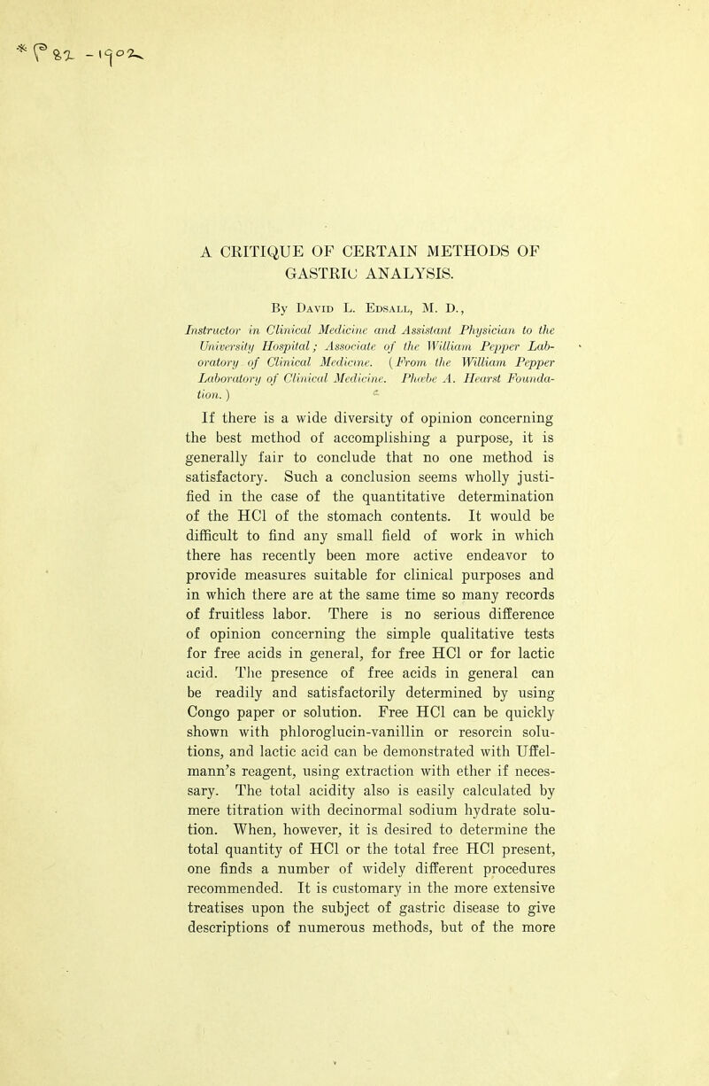 A CRITIQUE OF CERTAIN METHODS OF GASTRIC ANALYSIS. By David L. Edsall, M. D., Instructor in Clinical Medicine and Assistant Physician to the University Hospital; Associate of the William Pepper Lab- oratory of Clinical Medicine. {From the William Pepper Laboratory of Clinical Medicine. Phoebe A. Hearst Founda- tion. ) e If there is a wide diversity of opinion concerning the best method of accomplishing a purpose, it is generally fair to conclude that no one method is satisfactory. Such a conclusion seems wholly justi- fied in the case of the quantitative determination of the HC1 of the stomach contents. It would be difficult to find any small field of work in which there has recently been more active endeavor to provide measures suitable for clinical purposes and in which there are at the same time so many records of fruitless labor. There is no serious difference of opinion concerning the simple qualitative tests for free acids in general, for free HC1 or for lactic acid. The presence of free acids in general can be readily and satisfactorily determined by using Congo paper or solution. Free HC1 can be quickly shown with phloroglucin-vanillin or resorein solu- tions, and lactic acid can be demonstrated with Uffel- mann's reagent, using extraction with ether if neces- sary. The total acidity also is easily calculated by mere titration with decinormal sodium hydrate solu- tion. When, however, it is desired to determine the total quantity of HC1 or the total free HC1 present, one finds a number of widely different procedures recommended. It is customary in the more extensive treatises upon the subject of gastric disease to give descriptions of numerous methods, but of the more