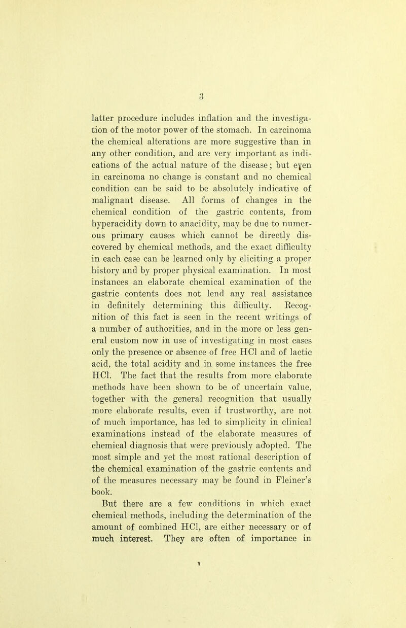 latter procedure includes inflation and the investiga- tion of the motor power of the stomach. In carcinoma the chemical alterations are more suggestive than in any other condition;, and are very important as indi- cations of the actual nature of the disease; but eyen in carcinoma no change is constant and no chemical condition can be said to be absolutely indicative of malignant disease. All forms of changes in the chemical condition of the gastric contents, from hyperacidity down to anacidity, may be due to numer- ous primary causes which cannot be directly dis- covered by chemical methods, and the exact difficulty in each case can be learned only by eliciting a proper history and by proper physical examination. In most instances an elaborate chemical examination of the gastric contents does not lend any real assistance in definitely determining this difficulty. Recog- nition of this fact is seen in the recent writings of a number of authorities, and in the more or less gen- eral custom now in use of investigating in most cases only the presence or absence of free HC1 and of lactic acid, the total acidity and in some instances the free HC1. The fact that the results from more elaborate methods have been shown to be of uncertain value, together with the general recognition that usually more elaborate results, even if trustworthy, are not of much importance, has led to simplicity in clinical examinations instead of the elaborate measures of chemical diagnosis that were previously adopted. The most simple and yet the most rational description of the chemical examination of the gastric contents and of the measures necessary may be found in Fleiner's book. But there are a few conditions in which exact chemical methods, including the determination of the amount of combined HC1, are either necessary or of much interest. They are often of importance in i
