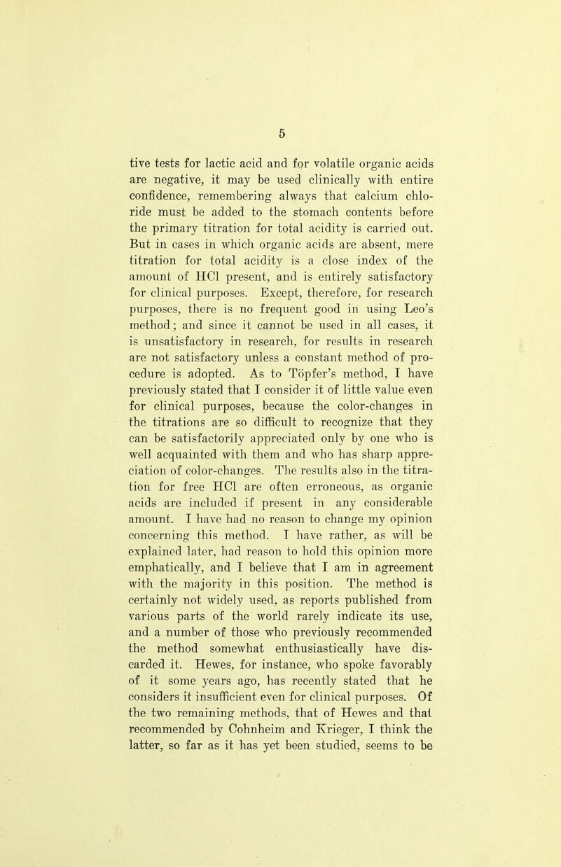 tive tests for lactic acid and for volatile organic acids are negative, it may be used clinically with entire confidence, remembering always that calcium chlo- ride must be added to the stomach contents before the primary titration for total acidity is carried out. But in cases in which organic acids are absent, mere titration for total acidity is a close index of the amount of HC1 present, and is entirely satisfactory for clinical purposes. Except, therefore, for research purposes, there is no frequent good in using Leo's method; and since it cannot be used in all cases, it is unsatisfactory in research, for results in research are not satisfactory unless a constant method of pro- cedure is adopted. As to Topfer's method, I have previously stated that I consider it of little value even for clinical purposes, because the color-changes in the titrations are so difficult to recognize that they can be satisfactorily appreciated only by one who is well acquainted with them and who has sharp appre- ciation of color-changes. The results also in the titra- tion for free HC1 are often erroneous, as organic acids are included if present in any considerable amount. I have had no reason to change my opinion concerning this method. I have rather, as will be explained later, had reason to hold this opinion more emphatically, and I believe that I am in agreement with the majority in this position. The method is certainly not widely used, as reports published from various parts of the world rarely indicate its use, and a number of those who previously recommended the method somewhat enthusiastically have dis- carded it. Hewes, for instance, who spoke favorably of it some years ago, has recently stated that he considers it insufficient even for clinical purposes. Of the two remaining methods, that of Hewes and that recommended by Cohnheim and Krieger, I think the latter, so far as it has yet been studied, seems to be