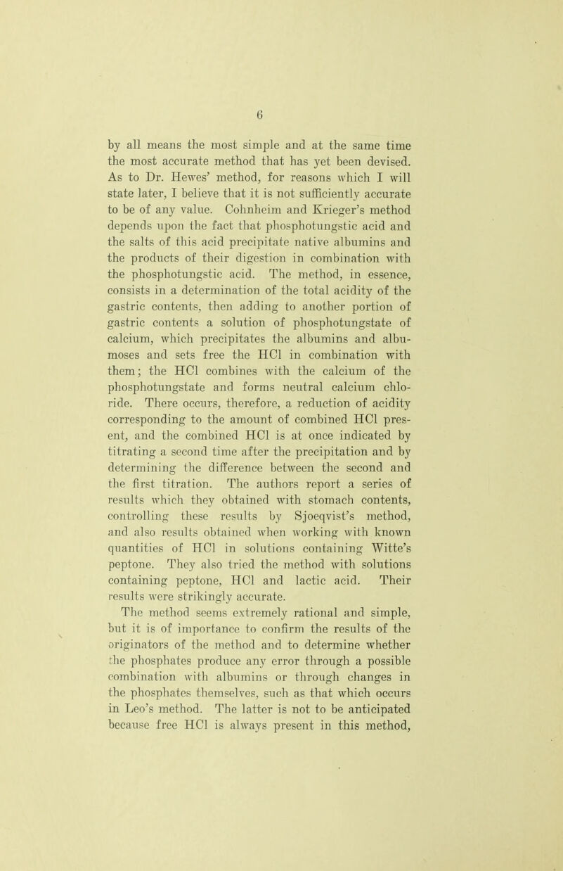 by all means the most simple and at the same time the most accurate method that has yet been devised. As to Dr. Hewes' method, for reasons which I will state later, I believe that it is not sufficiently accurate to be of any value. Cohnheim and Krieger's method depends upon the fact that phosphotungstic acid and the salts of this acid precipitate native albumins and the products of their digestion in combination with the phosphotungstic acid. The method, in essence, consists in a determination of the total acidity of the gastric contents, then adding to another portion of gastric contents a solution of phosphotungstate of calcium, which precipitates the albumins and albu- moses and sets free the HC1 in combination with them; the HC1 combines with the calcium of the phosphotungstate and forms neutral calcium chlo- ride. There occurs, therefore, a reduction of acidity corresponding to the amount of combined HC1 pres- ent, and the combined HC1 is at once indicated by titrating a second time after the precipitation and by determining the difference between the second and the first titration. The authors report a series of results which they obtained with stomach contents, controlling these results by Sjoeqvist's method, and also results obtained when working with known quantities of HC1 in solutions containing Witte's peptone. They also tried the method with solutions containing peptone, HC1 and lactic acid. Their results were strikingly accurate. The method seems extremely rational and simple, but it is of importance to confirm the results of the originators of the method and to determine whether the phosphates produce any error through a possible combination with albumins or through changes in the phosphates themselves, such as that which occurs in Leo's method. The latter is not to be anticipated because free HC1 is always present in this method,