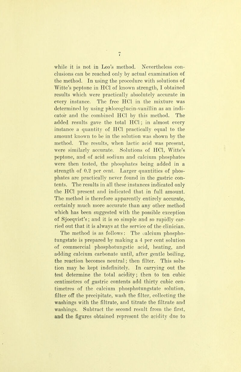 while it is not in Leo's method. Nevertheless con- clusions can be reached only by actual examination of the method. In using the procedure with solutions of Witte's peptone in HC1 of known strength, I obtained results which were practically absolutely accurate in every instance. The free HC1 in the mixture was determined by using phloroglucin-vanillin as an indi- cator and the combined HC1 by this method. The added results gave the total HC1; in almost every instance a quantity of HC1 practically equal to the amount known to be in the solution was shown by the method. The results, when lactic acid was present, were similarly accurate. Solutions of HC1, Witte's peptone, and of acid sodium and calcium phosphates were then tested, the phosphates being added in a strength of 0.2 per cent. Larger quantities of phos- phates are practically never found in the gastric con- tents. The results in all these instances indicated only the HC1 present and indicated that in full amount. The method is therefore apparently entirely accurate, certainly much more accurate than any other method which has been suggested with the possible exception of Sjoeqvist's; and it is so simple and so rapidly car- ried out that it is always at the service of the clinician. The method is as follows: The calcium phospho- tungstate is prepared by making a 4 per cent solution of commercial phosphotungstic acid, heating, and adding calcium carbonate until, after gentle boiling, the reaction becomes neutral; then filter. This solu- tion may be kept indefinitely. In carrying out the test determine the total acidity; then to ten cubic centimetres of gastric contents add thirty cubic cen- timetres of the calcium phosphotungstate solution, filter off the precipitate, wash the filter, collecting the washings with the filtrate, and titrate the filtrate and washings. Subtract the second result from the first, and the figures obtained represent the acidity due to