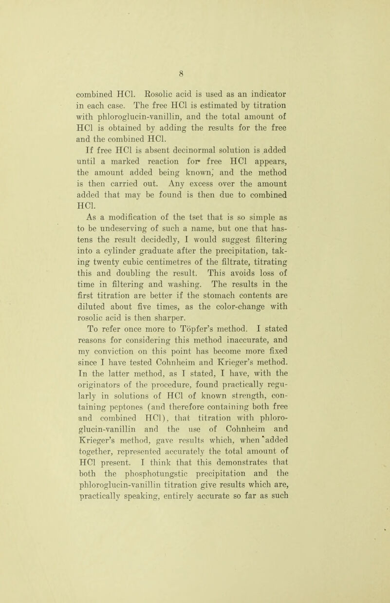 combined HC1. Kosolic acid is used as an indicator in each case. The free HC1 is estimated by titration with phlorogiucin-vanillin, and the total amount of HC1 is obtained by adding the results for the free and the combined HC1. If free HC1 is absent decinormal solution is added until a marked reaction for- free HC1 appears, the amount added being known, and the method is then carried out. Any excess over the amount added that may be found is then due to combined HCL As a modification of the tset that is so simple as to be undeserving of such a name, but one that has- tens the result decidedly, I would suggest filtering into a cylinder graduate after the precipitation, tak- ing twenty cubic centimetres of the nitrate, titrating this and doubling the result. This avoids loss of time in filtering and washing. The results in the first titration are better if the stomach contents are diluted about five times, as the color-change with rosolic acid is then sharper. To refer once more to Tbpfer's method. I stated reasons for considering this method inaccurate, and my conviction on this point has become more fixed since I have tested Cohnheim and Krieger's method. Tn the latter method, as I stated, I have, with the originators of the procedure, found practically regu- larly in solutions of HC1 of known strength, con- taining peptones (and therefore containing both free and combined HC1). that titration with phloro- giucin-vanillin and the use of Cohnheim and Krieger's method, gave results which, when added together, represented accurately the total amount of HC1 present. I think that this demonstrates that both the phosphotungstic precipitation and the phlorogiucin-vanillin titration give results which are, practically speaking, entirely accurate so far as such