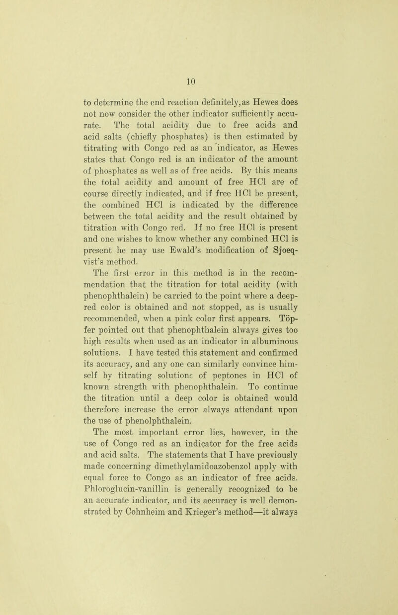 to determine the end reaction definitely, as Hewes does not now consider the other indicator sufficiently accu- rate. The total acidity due to free acids and acid salts (chiefly phosphates) is then estimated by titrating with Congo red as an indicator, as Hewes states that Congo red is an indicator of the amount of phosphates as well as of free acids. By this means the total acidity and amount of free HC1 are of course directly indicated, and if free HC1 be present, the combined HC1 is indicated by the difference between the total acidity and the result obtained by titration with Congo red. If no free HC1 is present and one wishes to know whether any combined HC1 is present he may use Ewald's modification of Sjoeq- vist's method. The first error in this method is in the recom- mendation that the titration for total acidity (with phenophthalein) be carried to the point where a deep- red color is obtained and not stopped, as is usually recommended, when a pink color first appears. Top- fer pointed out that phenophthalein always gives too high results when used as an indicator in albuminous solutions. I have tested this statement and confirmed its accuracy, and any one can similarly convince him- self by titrating solutions: of peptones in HC1 of known strength with phenophthalein. To continue the titration until a deep color is obtained would therefore increase the error always attendant upon the use of phenolphthalein. The most important error lies, however, in the use of Congo red as an indicator for the free acids and acid salts. The statements that I have previously made concerning dimethylamidoazobenzol apply with equal force to Congo as an indicator of free acids. Phloroglucin-vanillin is generally recognized to be an accurate indicator, and its accuracy is well demon- strated by Cohnheim and Krieger's method—it always