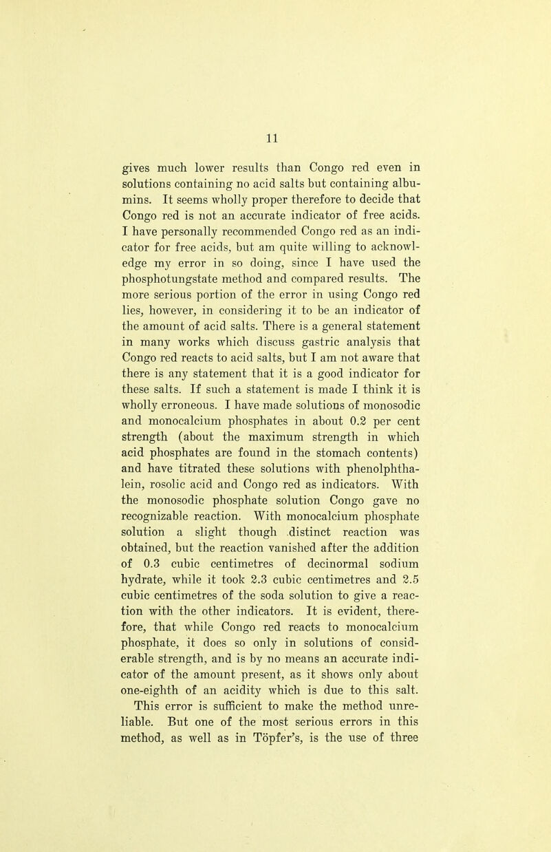 gives much lower results than Congo red even in solutions containing no acid salts but containing albu- mins. It seems wholly proper therefore to decide that Congo red is not an accurate indicator of free acids. I have personally recommended Congo red as an indi- cator for free acids, but am quite willing to acknowl- edge my error in so doing, since I have used the phosphotungstate method and compared results. The more serious portion of the error in using Congo red lies, however, in considering it to be an indicator of the amount of acid salts. There is a general statement in many works which discuss gastric analysis that Congo red reacts to acid salts, but I am not aware that there is any statement that it is a good indicator for these salts. If such a statement is made I think it is wholly erroneous. I have made solutions of monosodic and monocalcium phosphates in about 0.2 per cent strength (about the maximum strength in which acid phosphates are found in the stomach contents) and have titrated these solutions with phenolphtha- lein, rosolic acid and Congo red as indicators. With the monosodic phosphate solution Congo gave no recognizable reaction. With monocalcium phosphate solution a slight though distinct reaction was obtained, but the reaction vanished after the addition of 0.3 cubic centimetres of decinormal sodium hydrate, while it took 2.3 cubic centimetres and 2.5 cubic centimetres of the soda solution to give a reac- tion with the other indicators. It is evident, there- fore, that while Congo red reacts to monocalcium phosphate, it does so only in solutions of consid- erable strength, and is by no means an accurate indi- cator of the amount present, as it shows only about one-eighth of an acidity which is due to this salt. This error is sufficient to make the method unre- liable. But one of the most serious errors in this method, as well as in Topfer's, is the use of three