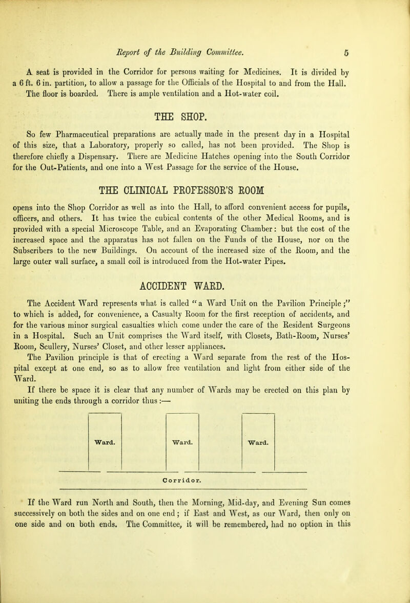 A seat is provided in the Corridor for persons waiting for Medicines. It is divided by a 6 ft. 6 in. partition, to allow a passage for tlie Officials of the Hospital to and from tlie Hall. The floor is boarded. There is ample ventilation and a Hot-water coil. THE SHOP. So few Pharmaceutical preparations are actually made in tlie present day in a Hospital of this size, that a Laboratory, properly so called, has not been provided. The Shop is therefore chiefly a Dispensary. There are Medicine Hatches opening into the South Corridor for the Out-Patients, and one into a West Passage for the service of the House. THE CLINICAL PEOFESSOE'S EOOM opens into the Shop Corridor as well as into the Hall, to afford convenient access for pupils, officers, and others. It has twice the cubical contents of the other Medical Eooras, and is provided with a special Microscope Table, and an Evaporating Chamber: but the cost of the increased space and the apparatus has not fallen on the Puuds of the House, nor on the Subscribers to the new Buildings. On account of the increased size of the Eoom, and the large outer wall surface, a small coil is introduced from the Hot-water Pipes. ACCIDENT WAED. The Accident Ward represents what is called  a Ward Unit on tlie Pavilion Principle to which is added, for convenience, a Casualty Room for the first reception of accidents, and for the various minor surgical casualties which come under the care of the Resident Surgeons in a Hospital. Such an Unit comprises the Ward itself, with Closets, Bath-Room, Nurses' Room, Scullery, Nurses' Closet, and other lesser appliances. The Pavilion principle is that of erecting a Ward separate from the rest of the Hos- pital except at one end, so as to allow free ventilation and light from either side of the Ward. If there be space it is clear that any number of Wards may be erected on this plan by uniting the ends through a corridor thus :— Ward. Ward. Ward. Corridor. If the Ward run North and South, then tlie Morning, Mid-day, and Evening Sun comes successively on both the sides and on one end; if East and West, as our Ward, tiien only on one side and on both ends. The Committee, it will be remembered, had no option in this