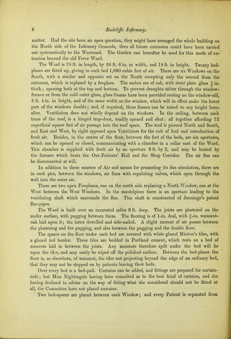 matter. Had the site been an open question, they might have arranged the whole building on the North side of the Infirmary Grounds, then all future extension could have been carried out systematically to the Westward. The Garden can hereafter be used for this mode of ex- tension beyond the old Fever Ward. The Ward is 78 ft. in length, by 26 ft. 6 in. in width, and 18 ft. in height. Twenty bed- places are fitted up, giving to each bed 1,860 cubic feet of air. There are six Windows on the South, with a similar and opposite set on the North excepting only the second from the entrance, which is replaced by a fireplace. The sashes are of oak, with stout plate glass i in. thick; opening both at the top and bottom. To prevent draughts either through the window- frames or from the cold outer glass, glass frames have been provided resting on the window-sill, 2 ft. 4 in. in height, and of the same width as the window, which will in effect make the lower part of the windows double; and, if required, these frames can be raised to any height here- after. Ventilation does not wholly depend on the windows. In the ceiling, between each truss of the roof, is a hinged trap-door, readily opened and shut: all together affording 72 superficial square feet of air passage into the roof space. The roof is pierced North and South, and East and West, by eight opposed open Ventilators for the exit of foul and introduction of fresh air. Besides, in the centre of the floor, between the feet of the beds, are six apertures, which can be opened or closed, communicating with a chamber in a cellar east of the Ward. This chamber is supplied with fresh air by an aperture 3 ft. by 2, and may be heated by the furnace which heats the Out-Patients' Hall and the Shop Corridor. The air flue can be disconnected at will. In addition to these sources of Air and means for promoting its due circulation, there are in each pier, between the windows, air flues with regulating valves, which open through the wall into the outer air. There are two open Fireplaces, one on the north side replacing a North ^^'^indow, one at the West between the West Windows. In tlie mantelpiece there is an aperture leading to the ventilating shaft which surrounds the flue. This shaft is constructed of Jennings's patent flue-pipes. Tlie Ward is built over an excavated cellar 9 ft. deep. The joists are plastered on the under surface, with pugging between them. The flooring is of 1-in. deal, with f-in. wainscot- oak laid upon it; the latter dowelled and side-nailed. A slight current of air passes between the plastering and the pugging, and also between the pugging and the double floor. The spaces on the floor under each bed are covered with white glazed Minton's tiles, with a glazed red border. These tiles are bedded in Portland cement, which rests on a bed of concrete laid in between the joists. Any moisture therefore spilt under the bed will lie upon the tiles, and may easily be wiped off the polished surface. Between the bed-places the floor is, as elsewhere, of wainscot, the tiles not projecting beyond the edge of an ordinary bed, that they may not be stepped on by patients leaving their beds. Over every bed is a bed-pull. Curtains can be added, and fittings are prepared for curtain- rods ; but Miss Nightingale having been consulted as to the best kind of curtains, and she having declined to advise on tlie way of fitting what she considered should not be fitted at all, tlie Committee have not placed curtains. Two bed-spaces are placed between each Window; and every Patient is separated from