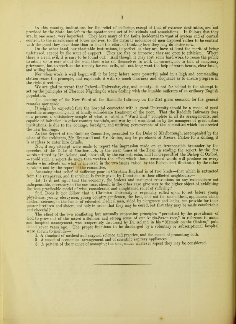 In this country, institutions for the relief of suffering, except of that of extreme destitution, are not provided by the State, but left to the spontaneous act of individuals and associations. It follows that they are, in one sense, very imperfect. They have many of the faults incidental to want of system and of central control, to the interference of lower motives, to the natural indolence of men disposed rather to be content with the good they have done than to make the effort of thinking how they may do better now. On the other hand, our charitable institutions, imperfect as they are, have at least the merit of being unfettered, except by the want of support. They are free to improve; they are open to criticism. Where there is a real evil, it is sure to be found out. And though it may cost some hard work to rouse the public to admit or to care about the evil, those who set themselves to work in earnest, not to talk at imaginary grievances, but to work at the remedy for real evils, will not long want the help of waxm hearts, clear heads, and willing hands. Nor when work is well begun will it be long before some powerful mind in a liigh and commanding station seizes the principle, and expounds it with so much clearness and eloquence as to ensui'e progress in the right direction. We are glad to record that Oxford—University, city, and county—is not far behind in the attempt to act on the principles of Florence Nightingale when dealing with the humble sufferers of an ordinary English population. The opening of the New Ward at the Radcliffe Infirmary on the 21st gives occasion for the general remarks now made. It might be expected that the hospital connected with a great University should be a model of good scientific arrangement, and of kindly considerate treatment of the poor. That the Eadcliffe Infirmary does now present a satisfactory sample of what is called a  Ward Unit complete in all its arrangements, and capable of imitation in other country hospitals, and worthy of consideration by the managers of great urban institutions, is due to the courage, foresight, and untiring perseverance of the committee which has erected the new buildings. As the Report of the Building Committee, presented to the Duke of Marlborough, accompanied by the plans of the architects, Mr. Bramwell and Mr. Bruton, may be purchased of Messrs. Parker for a shilling, it IS needless to enter into details. Nor, if any attempt were made to report the impression made on an irresponsible bystander by the speeches of the Duke of Marlborough, by the clear tones of the Dean in reading the report, by the few words uttered by Dr. Acland, and, above all, by the earnest, calm, and lucid speecfi of the Bishop of Oxford, — could such a report do more than weaken the effect which those recorded words will produce on every reader who reflects on what is involved in the two issues raised by the Bishop and illustrated by the other speakers and by the report of the committee. Assuming that relief of suffering poor in Christian England is of two kinds—that which is extracted from the ratepayers, and that which is freely given by Christians to their afilicted neighbours,— 1st. Is it not right that the economy, the jealous and stringent restrictions on any expenditure not indispensable, necessary in the one case, should in the other case give way to the higher object of exhibiting the best practicable model of wise, considerate, and enlightened relief of suffering ? 2nd. Does it not follow that a Christian University is especially called upon to set before young physicians, young clergymen, young country gentlemen, the best, and not the second-best, apphiiuces which modern science, in the liands of educated medical men, aided by clergymen and ladies, can provide for their poorer brethren and sisters, not only in order that they may be cured, but that they may be made comfortable and cheerful ? The effect of the two conflicting but mutually supporting principles  permitted by the providence of God to grow out of the mixed wilfulness and strong sense of our Anglo-Saxon race, in reference to^union and hospital management, was temperately discussed by Dr. Acland in his Memoir on the Cholera, pub- lished seven years ago. The proper functions to be discharged by a voluntary or subscriptional hospital were shewn to include— 1. A standard of medical and sui'gical science and practice, and the means of promoting both. 2. A model of economical arrangement and of scientific sanitary appliances. 3. A pattern of the manner of managing the sick, under whatever aspect they may be considered.