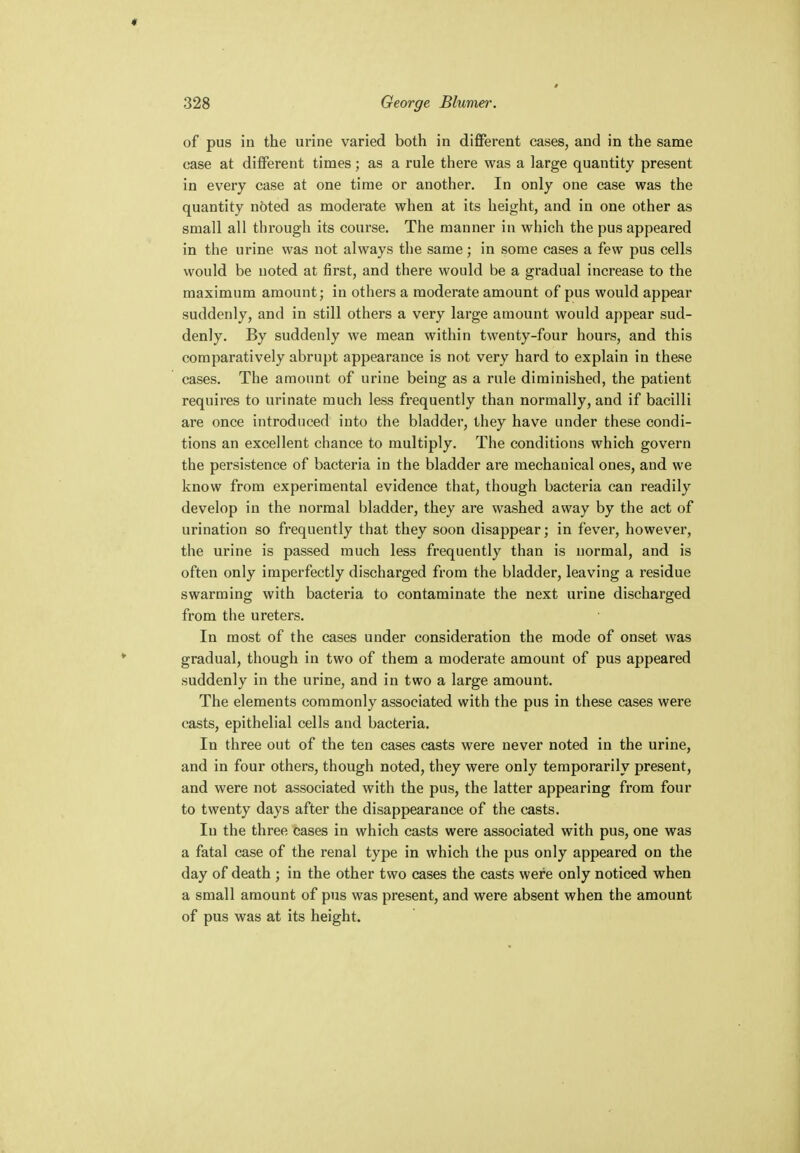 of pus in the urine varied both in different cases, and in the same case at different times; as a rule there was a large quantity present in every case at one time or another. In only one case was the quantity noted as moderate when at its height, and in one other as small all through its course. The manner in which the pus appeared in the urine was not always the same; in some cases a few pus cells would be noted at first, and there would be a gradual increase to the maximum amount; in others a moderate amount of pus would appear suddenly, and in still others a very large amount would appear sud- denly. By suddenly we mean within twenty-four hours, and this comparatively abrupt appearance is not very hard to explain in these cases. The amount of urine being as a rule diminished, the patient requires to urinate much less frequently than normally, and if bacilli are once introduced into the bladder, they have under these condi- tions an excellent chance to multiply. The conditions which govern the persistence of bacteria in the bladder are mechanical ones, and we know from experimental evidence that, though bacteria can readily develop in the normal bladder, they are washed away by the act of urination so frequently that they soon disappear; in fever, however, the urine is passed much less frequently than is normal, and is often only imperfectly discharged from the bladder, leaving a residue swarming with bacteria to contaminate the next urine discharged from the ureters. In most of the cases under consideration the mode of onset was gradual, though in two of them a moderate amount of pus appeared suddenly in the urine, and in two a large amount. The elements commonly associated with the pus in these cases were casts, epithelial cells and bacteria. In three out of the ten cases casts were never noted in the urine, and in four others, though noted, they were only temporarily present, and were not associated with the pus, the latter appearing from four to twenty days after the disappearance of the casts. In the three cases in which casts were associated with pus, one was a fatal case of the renal type in which the pus only appeared on the day of death ; in the other two cases the casts were only noticed when a small amount of pus was present, and were absent when the amount of pus was at its height.