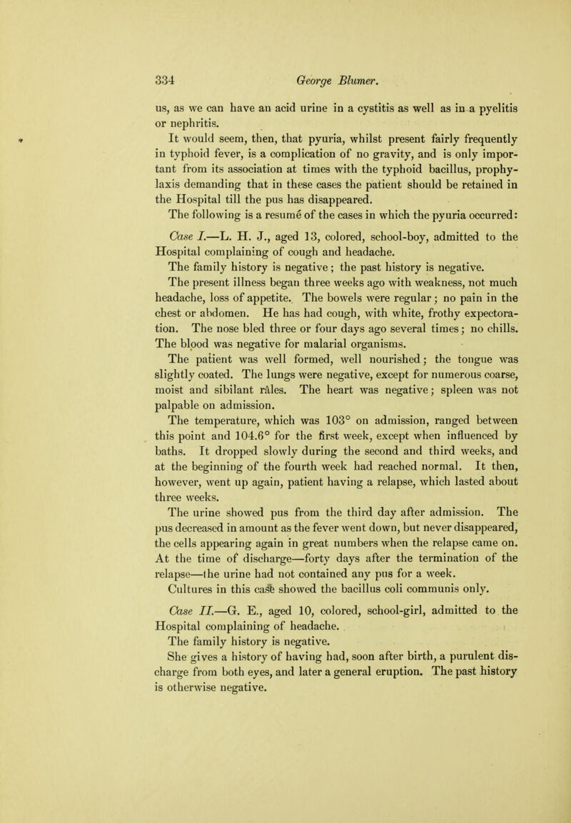 us, as we can have an acid urine in a cystitis as well as in a pyelitis or nephritis. * It would seem, then, that pyuria, whilst present fairly frequently in typhoid fever, is a complication of no gravity, and is only impor- tant from its association at times with the typhoid bacillus, prophy- laxis demanding that in these cases the patient should be retained in the Hospital till the pus has disappeared. The following is a resume of the cases in which the pyuria occurred: Case I.—L. H. J., aged 13, colored, school-boy, admitted to the Hospital complaining of cough and headache. The family history is negative; the past history is negative. The present illness began three weeks ago with weakness, not much headache, loss of appetite. The bowels were regular ; no pain in the chest or abdomen. He has had cough, with white, frothy expectora- tion. The nose bled three or four days ago several times; no chills. The blood was negative for malarial organisms. The patient was well formed, well nourished; the tongue was slightly coated. The lungs were negative, except for numerous coarse, moist and sibilant rales. The heart was negative; spleen was not palpable on admission. The temperature, which was 103° on admission, ranged between this point and 104.6° for the first week, except when influenced by baths. It dropped slowly during the second and third weeks, and at the beginning of the fourth week had reached normal. It then, however, went up again, patient having a relapse, which lasted about three weeks. The urine showed pus from the third day after admission. The pus decreased in amount as the fever went down, but never disappeared, the cells appearing again in great numbers when the relapse came on. At the time of discharge—forty days after the termination of the relapse—(he urine had not contained any pus for a week. Cultures in this case showed the bacillus coli communis only. Case II.—G. E., aged 10, colored, school-girl, admitted to the Hospital complaining of headache. The family history is negative. She gives a history of having had, soon after birth, a purulent dis- charge from both eyes, and later a general eruption. The past history is otherwise negative.