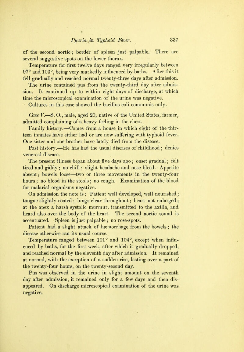 of the second aortic; border of spleen just palpable. There are several suggestive spots on the lower thorax. Temperature for first twelve days ranged very irregularly between 97° and 103°, being very markedly influenced by baths. After this it fell gradually and reached normal twenty-three days after admission. The urine contained pus from the twenty-third day after admis- sion. It continued up to within eight days of discharge, at which time the microscopical examination of the urine was negative. Cultures in this case showed the bacillus coli communis only. Case V.—S. O., male, aged 20, native of the United States, farmer, admitted complaining of a heavy feeling in the chest. Family history.—Comes from a house in which eight of the thir- teen inmates have either had or are now suffering with typhoid fever. One sister and one brother have lately died from the disease. Past history.—He has had the usual diseases of childhood ; denies venereal disease. The present illness began about five days ago ; onset gradual; felt tired and giddy; no chill; slight headache and nose bleed. Appetite absent; bowels loose—two or three movements in the twenty-four hours; no blood in the stools; no cough. Examination of the blood for malarial organisms negative. On admission the note is : Patient well developed, well nourished; tongue slightly coated ; lungs clear throughout; heart not enlarged ; at the apex a harsh systolic murmur, transmitted to the axilla, and heard also over the body of the heart. The second aortic sound is accentuated. Spleen is just palpable; no rose-spots. Patient had a slight attack of haemorrhage from the bowels; the disease otherwise ran its usual course. Temperature ranged between 101° and 104°, except when influ- enced by baths, for the first week, after which it gradually dropped, and reached normal by the eleventh day after admission. It remained at normal, with the exception of a sudden rise, lasting over a part of the twenty-four hours, on the twenty-second day. Pus was observed in the urine in slight amount on the seventh day after admission, it remained only for a few days and then dis- appeared. On discharge microscopical examination of the urine was negative.