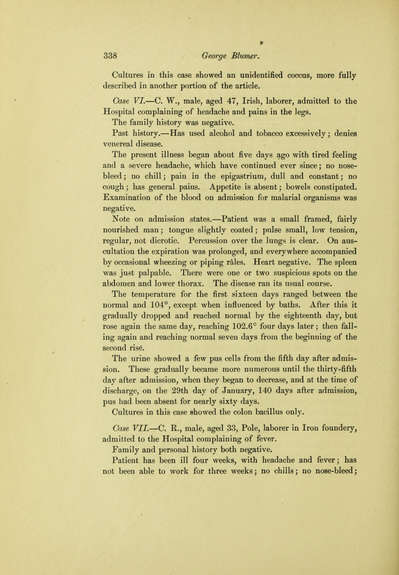 * 338 George Blumer. Cultures in this case showed an unidentified coccus, more fully described in another portion of the article. Case VI.—C. W., male, aged 47, Irish, laborer, admitted to the Hospital complaining of headache and pains in the legs. The family history was negative. Past history.—Has used alcohol and tobacco excessively; denies venereal disease. The present illness began about five days ago with tired feeling and a severe headache, which have continued ever since; no nose- bleed ; no chill; pain in the epigastrium, dull and constant; no cough; has general pains. Appetite is absent; bowels constipated. Examination of the blood on admission for malarial organisms was negative. Note on admission states.—Patient was a small framed, fairly nourished man; tongue slightly coated; pulse small, low tension, regular, not dicrotic. Percussion over the lungs is clear. On aus- cultation the expiration was prolonged, and everywhere accompanied by occasional wheezing or piping rales. Heart negative. The spleen was just palpable. There were one or two suspicious spots on the abdomen and lower thorax. The disease ran its usual course. The temperature for the first sixteen days ranged between the normal and 104°, except when influenced by baths. After this it gradually dropped and reached normal by the eighteenth day, but rose again the same day, reaching 102.6° four days later; then fall- ing again and reaching normal seven days from the beginning of the second rise. The urine showed a few pus cells from the fifth day after admis- sion. These gradually became more numerous until the thirty-fifth day after admission, when they began to decrease, and at the time of discharge, on the 29th day of January, 140 days after admission, pus had been absent for nearly sixty days. Cultures in this case showed the colon bacillus only. Case VII.—C. R., male, aged 33, Pole, laborer in Iron foundery, admitted to the Hospital complaining of fever. Family and personal history both negative. Patient has been ill four weeks, with headache and fever; has not been able to work for three weeks; no chills; no nose-bleed;