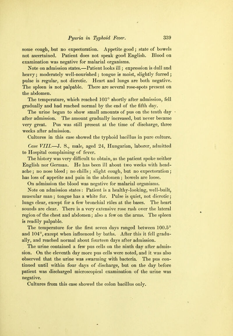 some cough, but no expectoration. Appetite good; state of bowels not ascertained. Patient does not speak good English. Blood on examination was negative for malarial organisms. Note on admission states.—Patient looks ill; expression is dull and heavy; moderately well-nourished ; tongue is moist, slightly furred; pulse is regular, not dicrotic. Heart and lungs are both negative. The spleen is not palpable. There are several rose-spots present on the abdomen. The temperature, which reached 103° shortly after admission, fell gradually and had reached normal by the end of the fifth day. The urine began to show small amounts of pus on the tenth day • after admission. The amount gradually increased, but never became very great. Pus was still present at the time of discharge, three weeks after admission. Cultures in this case showed the typhoid bacillus in pure culture. Case VIII.—J. S., male, aged 24, Hungarian, laborer, admitted to Hospital complaining of fever. The history was very difficult to obtain, as the patient spoke neither English nor German. He has been ill about two weeks with head- ache; no nose bleed; no chills; slight cough, but no expectoration; has loss of appetite and pain in the abdomen; bowels are loose. On admission the blood was negative for malarial organisms. Note on admission states : Patient is a healthy-looking, well-built, muscular man ; tongue has a white fur. Pulse is quiet, not dicrotic; lungs clear, except for a few bronchial rales at the bases. The heart sounds are clear. There is a very extensive rose rash over the lateral region of the chest and abdomen; also a few on the arms. The spleen is readily palpable. The temperature for the first seven days ranged between 100.5° and 104°, except when influenced by baths. After this it fell gradu- ally, and reached normal about fourteen days after admission. The urine contained a few pus cells on the ninth day after admis- sion. On the eleventh day more pus cells were noted, and it was also observed that the urine was swarming with bacteria. The pus con- tinued until within four days of discharge, but on the day before patient was discharged microscopical examination of the urine was negative. Cultures from this case showed the colon bacillus only.