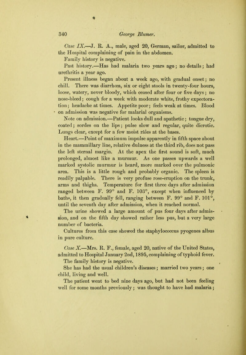 Case IX.—J. R. A., male, aged 20, German, sailor, admitted to the Hospital complaining of pain in the abdomen. Family history is negative. Past history.—Has had malaria two years ago; no details; had urethritis a year ago. Present illness began about a week ago, with gradual onset j no chill. There was diarrhoea, six or eight stools in twenty-four hours, loose, watery, never bloody, which ceased after four or five days; no nose-bleed; cough for a week with moderate white, frothy expectora- tion; headache at times. Appetite poor; feels weak at times. Blood on admission was negative for malarial organisms. Note on admission.—Patient looks dull and apathetic; tongue dry, coated; sordes on the lips; pulse slow and regular, quite dicrotic. Lungs clear, except for a few moist rales at the bases. Heart.—Point of maximum impulse apparently in fifth space about in the mammillary line, relative dulness at the third rib, does not pass the left sternal margin. At the apex the first sound is soft, much prolonged, almost like a murmur. As one passes upwards a well marked systolic murmur is heard, more marked over the pulmonic area. This is a little rough and probably organic. The spleen is readily palpable. There is very profuse rose-eruption on the trunk, arms and thighs. Temperature for first three days after admission ranged between F. 99° and F. 103°, except when influenced by baths, it then gradually fell, ranging between F. 99° and F. 101°, until the seventh day after admission, when it reached normal. The urine showed a large amount of pus four days after admis- sion, and on the fifth day showed rather less pus, but a very large number of bacteria. Cultures from this case showed the staphylococcus pyogenes albus in pure culture. Case X.—Mrs. R. F., female, aged 20, native of the United States, admitted to Hospital January 2nd, 1895, complaining of typhoid fever. The family history is negative. She has had the usual children's diseases; married two years; one child, living and well. The patient went to bed nine days ago, but had not been feeling well for some months previously; was thought to have had malaria;