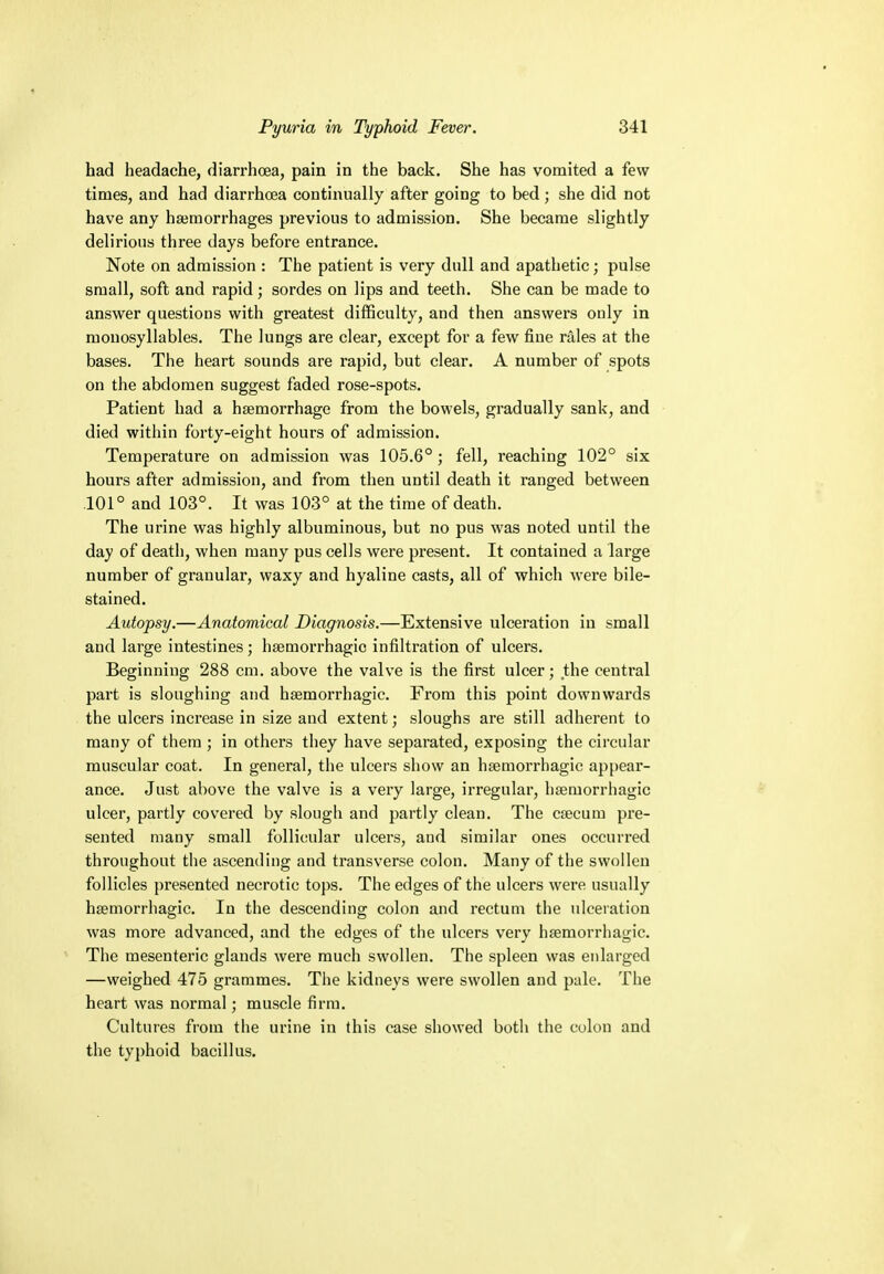 had headache, diarrhoea, pain in the back. She has vomited a few times, and had diarrhoea continually after going to bed ; she did not have any haemorrhages previous to admission. She became slightly delirious three days before entrance. Note on admission : The patient is very dull and apathetic; pulse small, soft and rapid ; sordes on lips and teeth. She can be made to answer questions with greatest difficulty, and then answers only in monosyllables. The lungs are clear, except for a few fine rales at the bases. The heart sounds are rapid, but clear. A number of spots on the abdomen suggest faded rose-spots. Patient had a haemorrhage from the bowels, gradually sank, and died within forty-eight hours of admission. Temperature on admission was 105.6° ; fell, reaching 102° six hours after admission, and from then until death it ranged between 101° and 103°. It was 103° at the time of death. The urine was highly albuminous, but no pus was noted until the day of death, when many pus cells were present. It contained a large number of granular, waxy and hyaline casts, all of which were bile- stained. Autopsy.—Anatomical Diagnosis.—Extensive ulceration in small and large intestines; hemorrhagic infiltration of ulcers. Beginning 288 cm. above the valve is the first ulcer; the central part is sloughing and hemorrhagic. From this point downwards the ulcers increase in size and extent; sloughs are still adherent to many of them ; in others they have separated, exposing the circular muscular coat. In general, the ulcers show an hemorrhagic appear- ance. Just above the valve is a very large, irregular, hemorrhagic ulcer, partly covered by slough and partly clean. The caecum pre- sented many small follicular ulcers, and similar ones occurred throughout the ascending and transverse colon. Many of the swollen follicles presented necrotic tops. The edges of the ulcers were usually hemorrhagic. In the descending colon and rectum the ulceration was more advanced, and the edges of the ulcers very hemorrhagic. The mesenteric glands were much swollen. The spleen was enlarged —weighed 475 grammes. The kidneys were swollen and pale. The heart was normal; muscle firm. Cultures from the urine in this case showed both the colon and the typhoid bacillus.