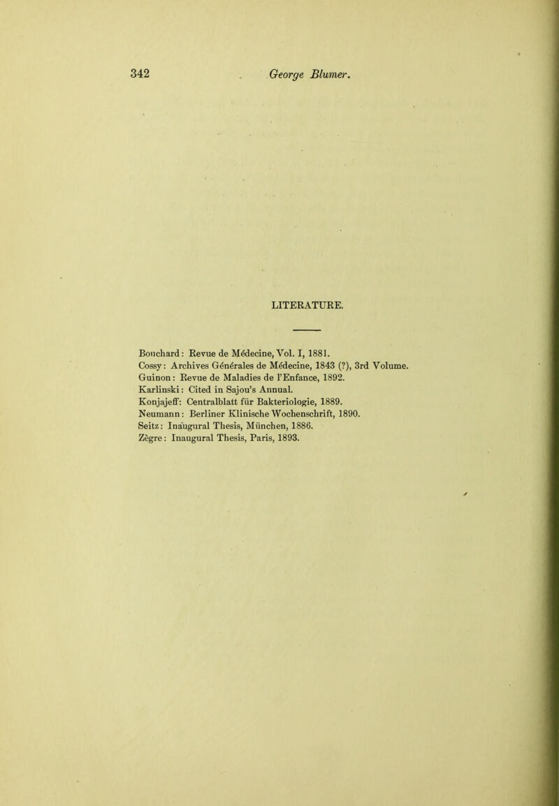 LITERATURE. Bouchard: Revue de MeMecine, Vol. I, 1881. Cossy: Archives Generates de Meclecine, 1843 (?), 3rd Volume. Guinon : Revue de Maladies de l'Enfance, 1892. Karlinski: Cited in Sajou's Annual. Konjajeff: Centralblatt fiir Bakteriologie, 1889. Neumann: Berliner Klinische Wochenschrift, 1890. Seitz: Inaugural Thesis, Miinchen, 1886. Zegre: Inaugural Thesis, Paris, 1893.