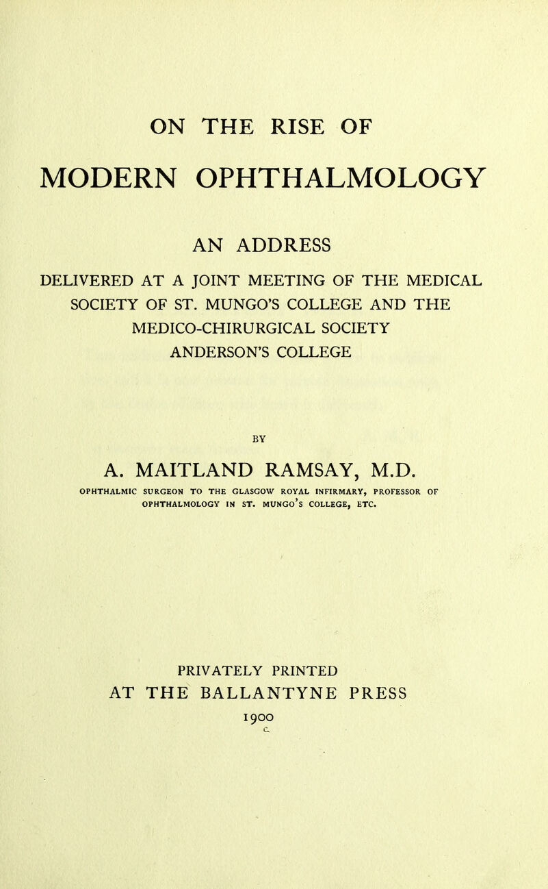 MODERN OPHTHALMOLOGY AN ADDRESS DELIVERED AT A JOINT MEETING OF THE MEDICAL SOCIETY OF ST. MUNGO'S COLLEGE AND THE MEDICO-CHIRURGICAL SOCIETY ANDERSON'S COLLEGE BY A. MAITLAND RAMSAY, M.D. OPHTHALMIC SURGEON TO THE GLASGOW ROYAL INFIRMARY, PROFESSOR OF OPHTHALMOLOGY IN ST. MUNGo's COLLEGE, ETC. PRIVATELY PRINTED AT THE BALLANTYNE PRESS 1900