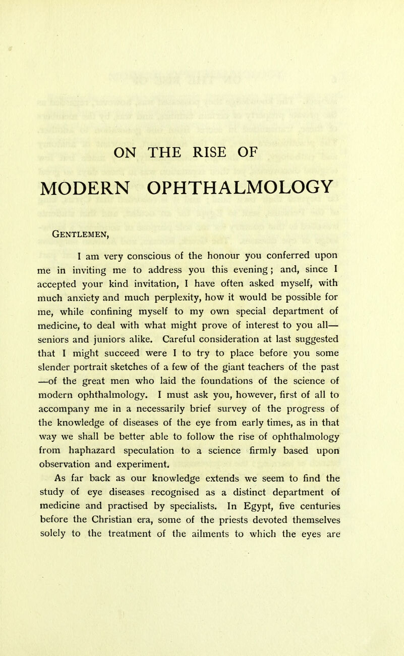 MODERN OPHTHALMOLOGY Gentlemen, I am very conscious of the honour you conferred upon me in inviting me to address you this evening; and, since I accepted your kind invitation, I have often asked myself, with much anxiety and much perplexity, how it would be possible for me, while confining myself to my own special department of medicine, to deal with what might prove of interest to you all— seniors and juniors alike. Careful consideration at last suggested that I might succeed were I to try to place before you some slender portrait sketches of a few of the giant teachers of the past —of the great men who laid the foundations of the science of modern ophthalmology. I must ask you, however, first of all to accompany me in a necessarily brief survey of the progress of the knowledge of diseases of the eye from early times, as in that way we shall be better able to follow the rise of ophthalmology from haphazard speculation to a science firmly based upon observation and experiment. As far back as our knowledge extends we seem to find the study of eye diseases recognised as a distinct department of medicine and practised by specialists. In Egypt, five centuries before the Christian era, some of the priests devoted themselves solely to the treatment of the ailments to which the eyes are