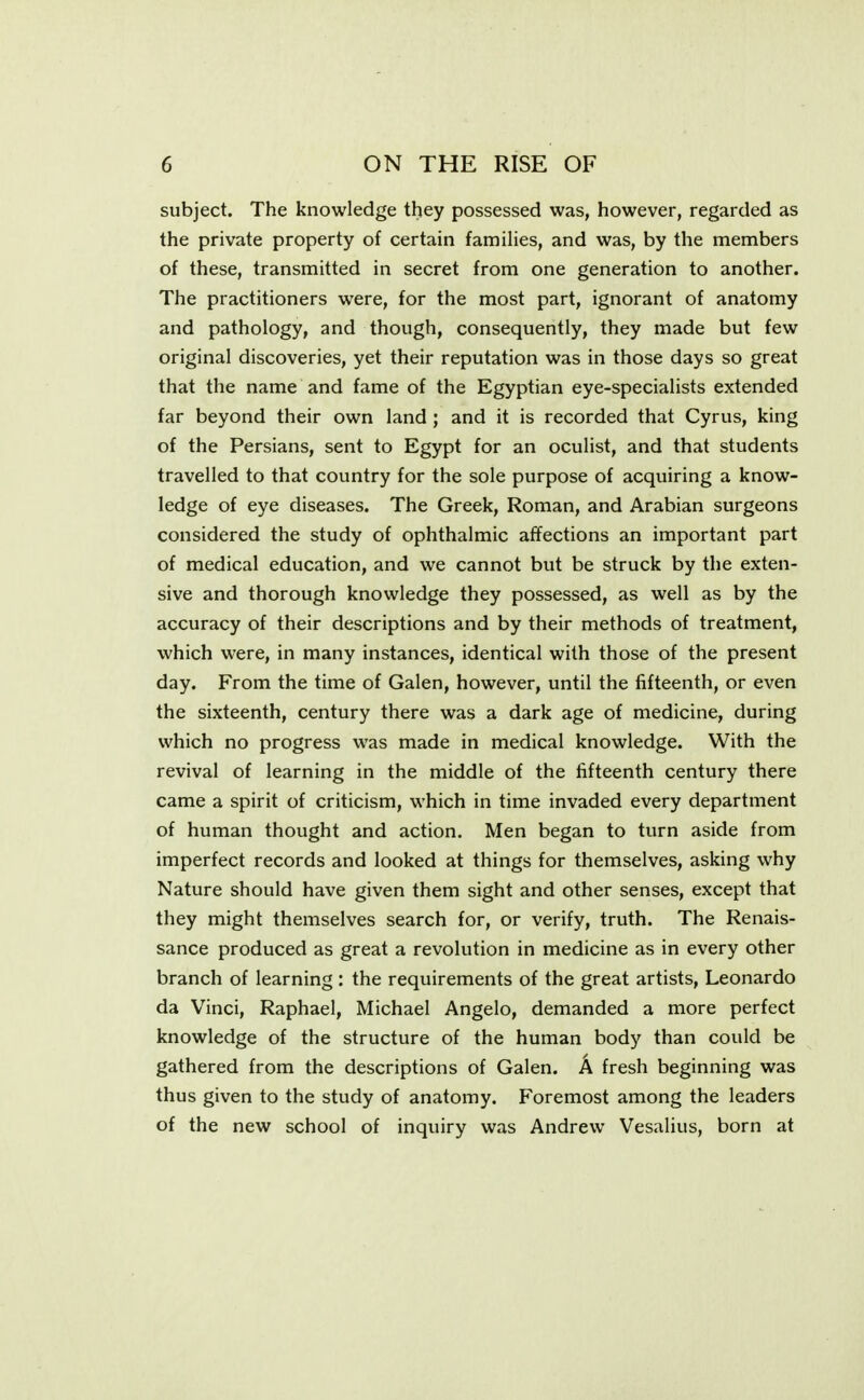 subject. The knowledge they possessed was, however, regarded as the private property of certain families, and was, by the members of these, transmitted in secret from one generation to another. The practitioners were, for the most part, ignorant of anatomy and pathology, and though, consequently, they made but few original discoveries, yet their reputation was in those days so great that the name and fame of the Egyptian eye-specialists extended far beyond their own land ; and it is recorded that Cyrus, king of the Persians, sent to Egypt for an oculist, and that students travelled to that country for the sole purpose of acquiring a know- ledge of eye diseases. The Greek, Roman, and Arabian surgeons considered the study of ophthalmic affections an important part of medical education, and we cannot but be struck by the exten- sive and thorough knowledge they possessed, as well as by the accuracy of their descriptions and by their methods of treatment, which were, in many instances, identical with those of the present day. From the time of Galen, however, until the fifteenth, or even the sixteenth, century there was a dark age of medicine, during which no progress was made in medical knowledge. With the revival of learning in the middle of the fifteenth century there came a spirit of criticism, which in time invaded every department of human thought and action. Men began to turn aside from imperfect records and looked at things for themselves, asking why Nature should have given them sight and other senses, except that they might themselves search for, or verify, truth. The Renais- sance produced as great a revolution in medicine as in every other branch of learning : the requirements of the great artists, Leonardo da Vinci, Raphael, Michael Angelo, demanded a more perfect knowledge of the structure of the human body than could be gathered from the descriptions of Galen. A fresh beginning was thus given to the study of anatomy. Foremost among the leaders of the new school of inquiry was Andrew Vesalius, born at