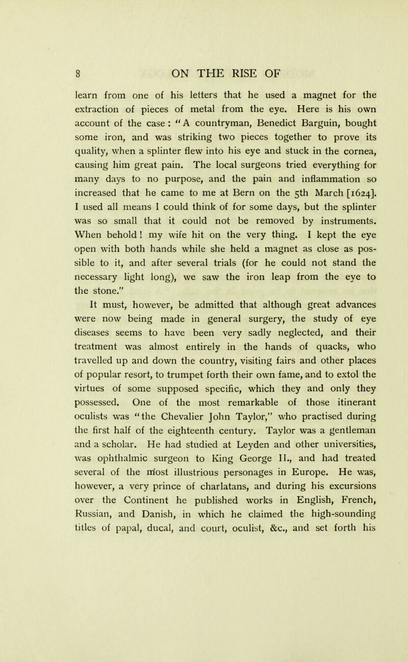 learn from one of his letters that he used a magnet for the extraction of pieces of metal from the eye. Here is his own account of the case :  A countryman, Benedict Barguin, bought some iron, and was striking two pieces together to prove its quality, when a splinter flew into his eye and stuck in the cornea, causing him great pain. The local surgeons tried everything for many days to no purpose, and the pain and inflammation so increased that he came to me at Bern on the 5th March [1624]. I used all means I could think of for some days, but the splinter was so small that it could not be removed by instruments. When behold ! my wife hit on the very thing. I kept the eye open with both hands while she held a magnet as close as pos- sible to it, and after several trials (for he could not stand the necessary light long), we saw the iron leap from the eye to the stone. It must, however, be admitted that although great advances were now being made in general surgery, the study of eye diseases seems to have been very sadly neglected, and their treatment was almost entirely in the hands of quacks, who travelled up and down the country, visiting fairs and other places of popular resort, to trumpet forth their own fame, and to extol the virtues of some supposed specific, which they and only they possessed. One of the most remarkable of those itinerant oculists was the Chevalier John Taylor, who practised during the first half of the eighteenth century. Taylor was a gentleman and a scholar. He had studied at Leyden and other universities, was ophthalmic surgeon to King George II., and had treated several of the most illustrious personages in Europe. He was, however, a very prince of charlatans, and during his excursions over the Continent he published works in English, French, Russian, and Danish, in which he claimed the high-sounding titles of papal, ducal, and court, oculist, &c, and set forth his