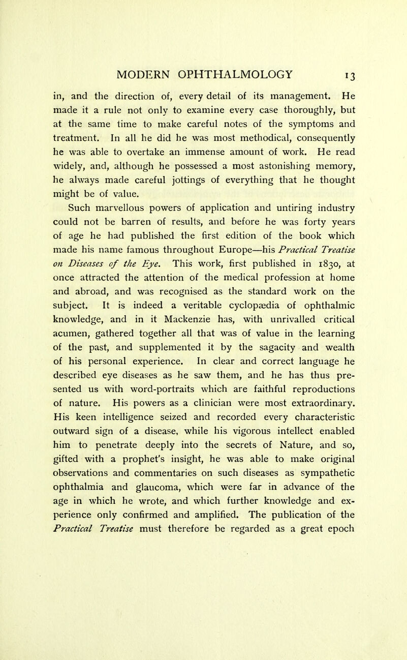 in, and the direction of, every detail of its management. He made it a rule not only to examine every case thoroughly, but at the same time to make careful notes of the symptoms and treatment. In all he did he was most methodical, consequently he was able to overtake an immense amount of work. He read widely, and, although he possessed a most astonishing memory, he always made careful jottings of everything that he thought might be of value. Such marvellous powers of application and untiring industry could not be barren of results, and before he was forty years of age he had published the first edition of the book which made his name famous throughout Europe—his Practical Treatise on Diseases of the Eye. This work, first published in 1830, at once attracted the attention of the medical profession at home and abroad, and was recognised as the standard work on the subject. It is indeed a veritable cyclopaedia of ophthalmic knowledge, and in it Mackenzie has, with unrivalled critical acumen, gathered together all that was of value in the learning of the past, and supplemented it by the sagacity and wealth of his personal experience. In clear and correct language he described eye diseases as he saw them, and he has thus pre- sented us with word-portraits which are faithful reproductions of nature. His powers as a clinician were most extraordinary. His keen intelligence seized and recorded every characteristic outward sign of a disease, while his vigorous intellect enabled him to penetrate deeply into the secrets of Nature, and so, gifted with a prophet's insight, he was able to make original observations and commentaries on such diseases as sympathetic ophthalmia and glaucoma, which were far in advance of the age in which he wrote, and which further knowledge and ex- perience only confirmed and amplified. The publication of the Practical Treatise must therefore be regarded as a great epoch