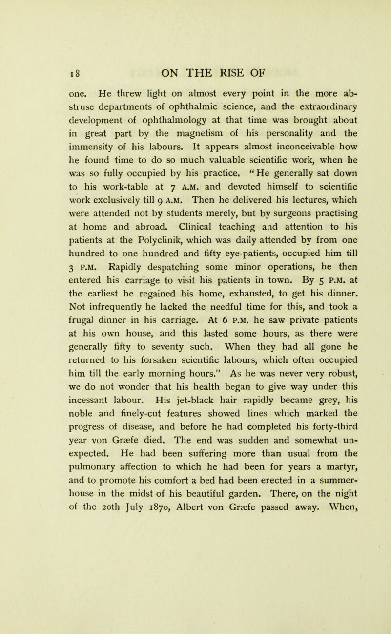 one. He threw light on almost every point in the more ab- struse departments of ophthalmic science, and the extraordinary development of ophthalmology at that time was brought about in great part by the magnetism of his personality and the immensity of his labours. It appears almost inconceivable how he found time to do so much valuable scientific work, when he was so fully occupied by his practice.  He generally sat down to his work-table at 7 A.M. and devoted himself to scientific work exclusively till 9 A.M. Then he delivered his lectures, which were attended not by students merely, but by surgeons practising at home and abroad. Clinical teaching and attention to his patients at the Polyclinik, which was daily attended by from one hundred to one hundred and fifty eye-patients, occupied him till 3 P.M. Rapidly despatching some minor operations, he then entered his carriage to visit his patients in town. By 5 P.M. at the earliest he regained his home, exhausted, to get his dinner. Not infrequently he lacked the needful time for this, and took a frugal dinner in his carriage. At 6 P.M. he saw private patients at his own house, and this lasted some hours, as there were generally fifty to seventy such. When they had all gone he returned to his forsaken scientific labours, which often occupied him till the early morning hours. As he was never very robust, we do not wonder that his health began to give way under this incessant labour. His jet-black hair rapidly became grey, his noble and finely-cut features showed lines which marked the progress of disease, and before he had completed his forty-third year von Graefe died. The end was sudden and somewhat un- expected. He had been suffering more than usual from the pulmonary affection to which he had been for years a martyr, and to promote his comfort a bed had been erected in a summer- house in the midst of his beautiful garden. There, on the night of the 20th July 1870, Albert von Gr?efe passed away. When,