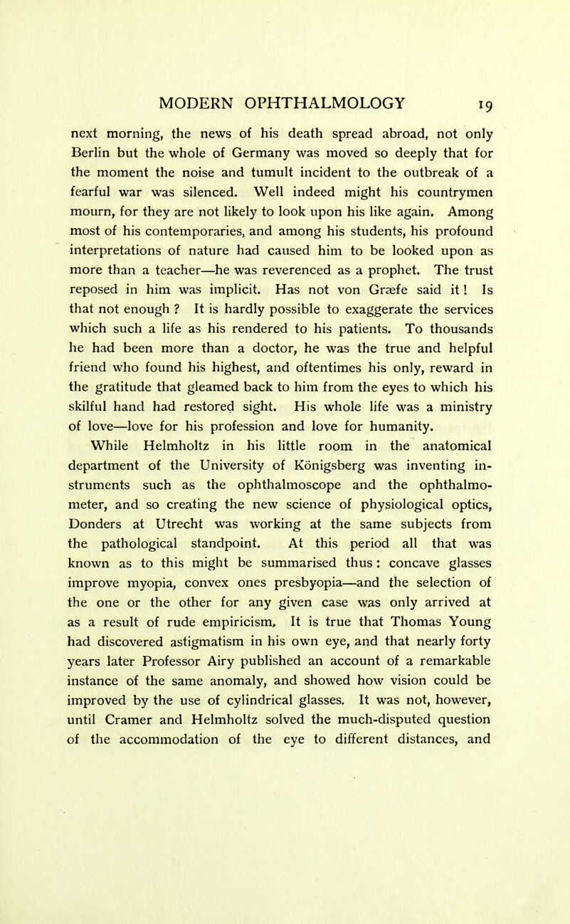 next morning, the news of his death spread abroad, not only Berlin but the whole of Germany was moved so deeply that for the moment the noise and tumult incident to the outbreak of a fearful war was silenced. Well indeed might his countrymen mourn, for they are not likely to look upon his like again. Among most of his contemporaries, and among his students, his profound interpretations of nature had caused him to be looked upon as more than a teacher—he was reverenced as a prophet. The trust reposed in him was implicit. Has not von Graefe said it! Is that not enough ? It is hardly possible to exaggerate the services which such a life as his rendered to his patients. To thousands he had been more than a doctor, he was the true and helpful friend who found his highest, and oftentimes his only, reward in the gratitude that gleamed back to him from the eyes to which his skilful hand had restored sight. His whole life was a ministry of love—love for his profession and love for humanity. While Helmholtz in his little room in the anatomical department of the University of Konigsberg was inventing in- struments such as the ophthalmoscope and the ophthalmo- meter, and so creating the new science of physiological optics, Donders at Utrecht was working at the same subjects from the pathological standpoint. At this period all that was known as to this might be summarised thus: concave glasses improve myopia, convex ones presbyopia—and the selection of the one or the other for any given case was only arrived at as a result of rude empiricism, It is true that Thomas Young had discovered astigmatism in his own eye, and that nearly forty years later Professor Airy published an account of a remarkable instance of the same anomaly, and showed how vision could be improved by the use of cylindrical glasses. It was not, however, until Cramer and Helmholtz solved the much-disputed question of the accommodation of the eye to different distances, and
