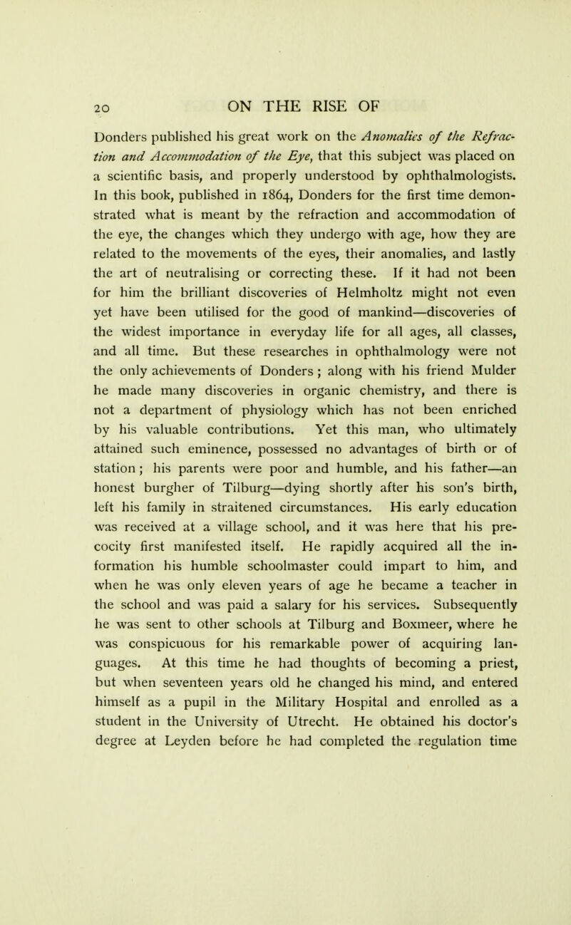 Donders published his great work on the Anomalies of the Refrac- tion and Accommodation of the Eye, that this subject was placed on a scientific basis, and properly understood by ophthalmologists. In this book, published in 1864, Donders for the first time demon- strated what is meant by the refraction and accommodation of the eye, the changes which they undergo with age, how they are related to the movements of the eyes, their anomalies, and lastly the art of neutralising or correcting these. If it had not been for him the brilliant discoveries of Helmholtz might not even yet have been utilised for the good of mankind—discoveries of the widest importance in everyday life for all ages, all classes, and all time. But these researches in ophthalmology were not the only achievements of Donders ; along with his friend Mulder he made many discoveries in organic chemistry, and there is not a department of physiology which has not been enriched by his valuable contributions. Yet this man, who ultimately attained such eminence, possessed no advantages of birth or of station ; his parents were poor and humble, and his father—an honest burgher of Tilburg—dying shortly after his son's birth, left his family in straitened circumstances. His early education was received at a village school, and it was here that his pre- cocity first manifested itself. He rapidly acquired all the in- formation his humble schoolmaster could impart to him, and when he was only eleven years of age he became a teacher in the school and was paid a salary for his services. Subsequently he was sent to other schools at Tilburg and Boxmeer, where he was conspicuous for his remarkable power of acquiring lan- guages. At this time he had thoughts of becoming a priest, but when seventeen years old he changed his mind, and entered himself as a pupil in the Military Hospital and enrolled as a student in the University of Utrecht. He obtained his doctor's degree at Leyden before he had completed the regulation time