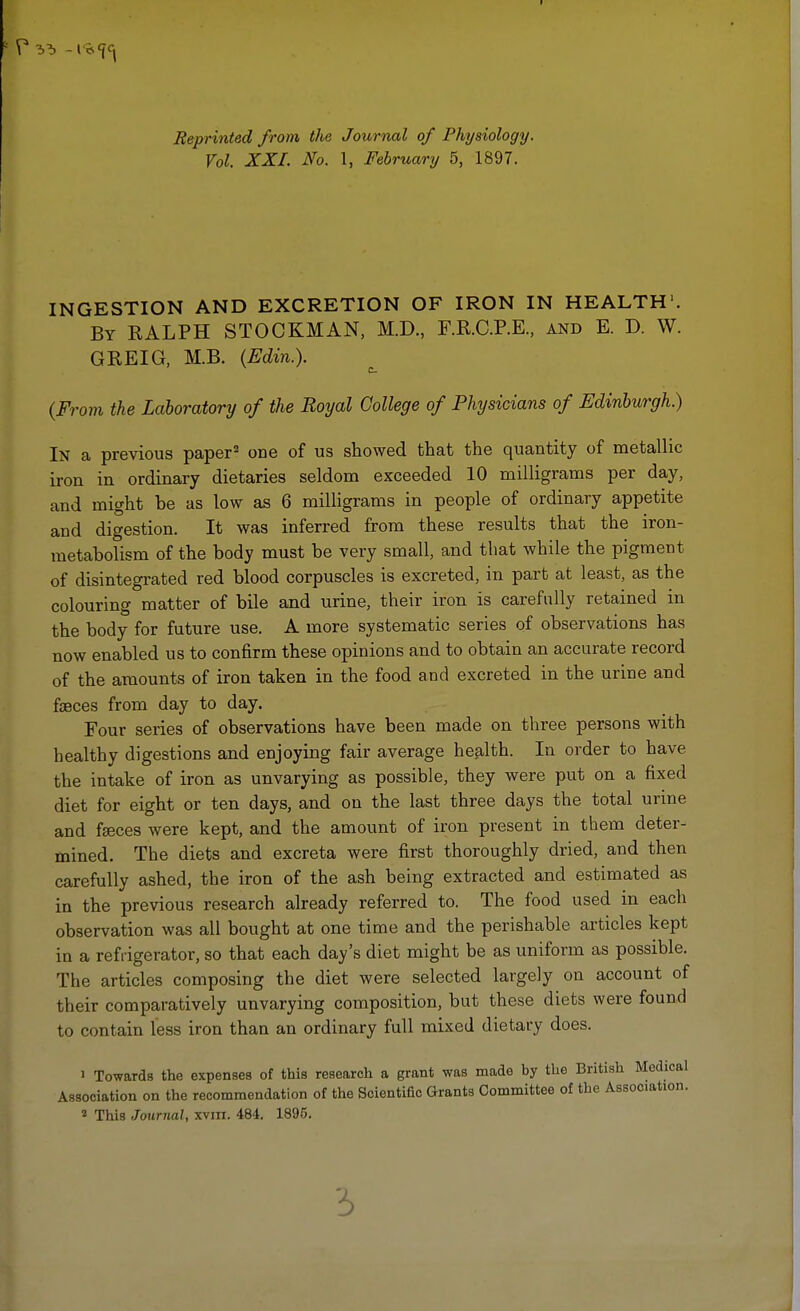 Reprinted from the Journal of Physiology. Vol. XXI. No. 1, February 5, 1897. INGESTION AND EXCRETION OF IRON IN HEALTH1. By RALPH STOCKMAN, M.D, F.R.C.P.E., and E. D. W. GREIG, M.B. (Edin.). (From the Laboratory of the Royal College of Physicians of Edinburgh.) In a previous paper2 one of us showed that the quantity of metallic iron in ordinary dietaries seldom exceeded 10 milligrams per day, and might be as low as 6 milligrams in people of ordinary appetite and digestion. It was inferred from these results that the iron- metabolism of the body must be very small, and that while the pigment of disintegrated red blood corpuscles is excreted, in part at least, as the colouring matter of bile and urine, their iron is carefully retained in the body for future use. A more systematic series of observations has now enabled us to confirm these opinions and to obtain an accurate record of the amounts of iron taken in the food and excreted in the urine and faeces from day to day. Four series of observations have been made on three persons with healthy digestions and enjoying fair average health. In order to have the intake of iron as unvarying as possible, they were put on a fixed diet for eight or ten days, and on the last three days the total urine and faeces were kept, and the amount of iron present in them deter- mined. The diets and excreta were first thoroughly dried, and then carefully ashed, the iron of the ash being extracted and estimated as in the previous research already referred to. The food used in each observation was all bought at one time and the perishable articles kept in a refrigerator, so that each day's diet might be as uniform as possible. The articles composing the diet were selected largely on account of their comparatively unvarying composition, but these diets were found to contain less iron than an ordinary full mixed dietary does. 1 Towards the expenses of this research a grant was made by the British Medical Association on the recommendation of the Scientific Grants Committee of the Associatujn. 2 This Journal, xvm. 484. 1895.