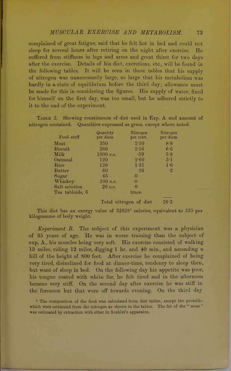 complained of great fatigue, said that he felt hot in bed and could not sleep for several hours after retiring on the night after exercise. He suffered from stiffness in legs and arms and great thirst for two days after the exercise. Details of his diet, excretions, etc., will be found in the following tables. It will be seen in these tables that his supply of nitrogen was unnecessarily large, so large that his metabolism was hardly in a state of equilibrium before the third day; allowance must be made for this in considering the figures. His supply of water, fixed for himself on the first day, was too small, but he adhered strictly to it to the end of the experiment. Table 2. Showing constituents of diet used in Exp. A and amount of nitrogen contained. Quantities expressed as grins, except where noted. Quantity Nitrogen Nitrogen Food stuff per diem per cent. per diem Meat 350 2-50 8-9 Biscuit 260 2-55 6-6 Milk 1000 c.c. •59 5-9 Oatmeal 120 2-60 31 Rice 120 1-31 1-6 Butter 60 •26 •2 Sugar Whiskey 45 0 100 c.c. 0 Salt solution 20 c.c. 0 Tea tabloids, 6 trace Total nitrogen of diet 26*3 This diet has an energy value of 326281 calories, equivalent to 535 per kilogramme of body weight. Experiment B. The subject of this experiment was a physician of 35 years of age. He was in worse training than the subject of exp. A., his muscles being very soft. His exercise consisted of walking 13 miles, riding 12 miles, digging 1 hr. and 40 min., and ascending a hill of the height of 800 feet. After exercise he complained of being very tired, disinclined for food at dinner-time, tendency to sleep then, but want of sleep in bed. On the following day his appetite was poor, his tongue coated with white fur, he felt tired and in the afternoon became very stiff. On the second day after exercise he was stiff in the forenoon but that wore off towards evening. On the third day 1 The composition of the food was calculated from diet tables, except the proteids, which were estimated from the nitrogen as shown in the tables. The fat of the  meat  was estimated by extraction with ether in Soxhlet's apparatus.