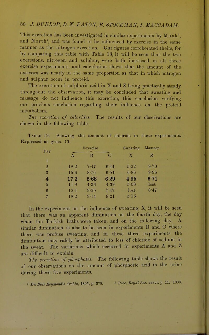 This excretion has been investigated in similar experiments by Munk1, and North2, and was found to be influenced by exercise in the same manner as the nitrogen excretion. Our figures corroborated theirs, for by comparing this table with Table 13, it will be seen that the two excretions, nitrogen aud sulphur, were both increased in all three exercise experiments, and calculation shows that the amount of the excesses was nearly in the same proportion as that in which nitrogen and sulphur occur in proteid. The excretion of sulphuric acid in X and Z being practically steady throughout the observation, it may be concluded that sweating and massage do not influence this excretion, this conclusion verifying our previous conclusion regarding their influence on the proteid metabolism. The excretion of chlorides. The results of our observations are shown in the following table. Table 19. Showing the amount of chloride in these experiments^ Expressed as grms. CI. Day 1 Exercise Sweating Massage A B C X Z 2 18-2 7-47 6-44 5-22 9-70 3 15-6 8-76 6-54 6-86 9-96 4 173 568 629 495 671 5 11-8 4-33 4-39 5-08 lost 6 12-1 9-25 7-47 lost 8-47 7 18-2 9-14 8-21 5-15 In the experiment on the influence of sweating, X, it will be seen that there was an apparent diminution on the fourth day, the day when the Turkish baths were taken, and on the following day. A similar diminution is also to be seen in experiments B and C where there was profuse sweating, and in these three experiments the diminution may safely be attributed to loss of chloride of sodium in the sweat. The variations which occurred in experiments A and Z are difficult to explain. The excretion of phosphates. The following table shows the result of our observations on the amount of phosphoric acid in the urine during these five experiments. i Du Bois Jleymond's Archiv, 1895, p. 378. 2 Proc. Royal Soc. xxxvi. p. 11.