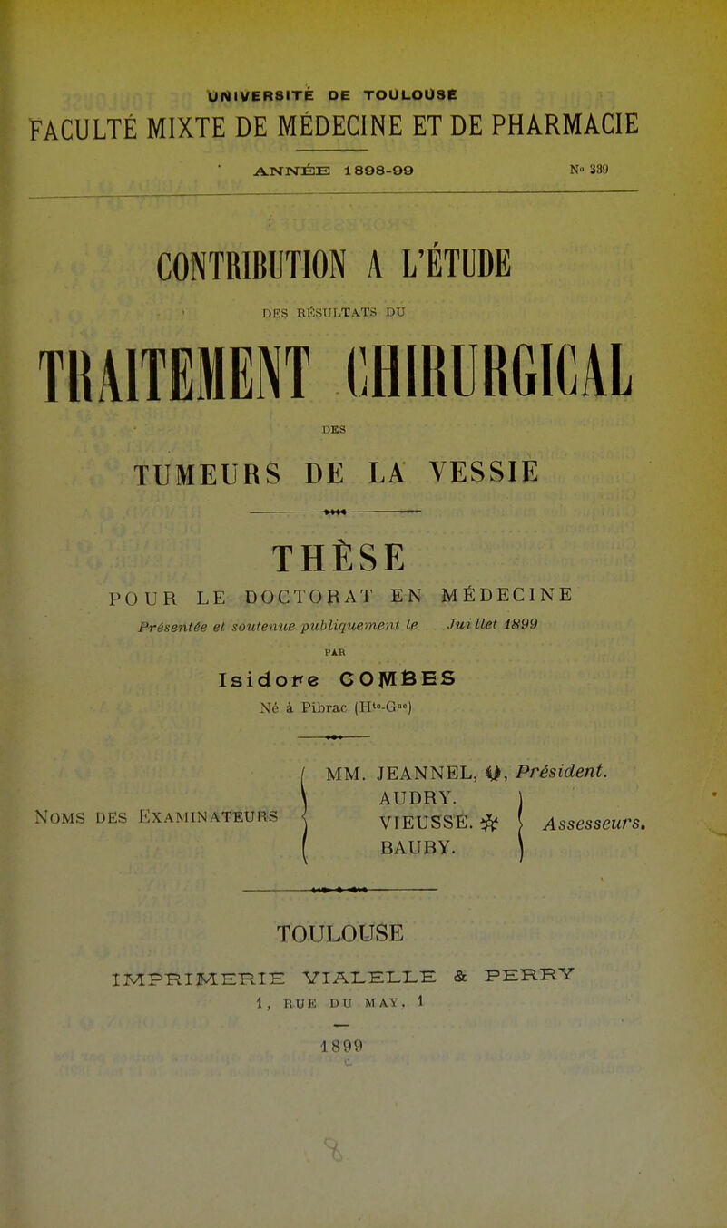 UNIVERSITE DE TOULOUSE FACULTÉ MIXTE DE MÉDECINE ET DE PHARMACIE ANNÉE 1898-99 N» 339 CONTRIBUTION A L'ÉTUDE DES RRSUL.TA.TS DU TRAITEMENT CHIRURGICAL DES TUMEURS DE LA VESSIE THÈSE POUR LE DOCTORAT EN MÉDECINE Présentée et soutenue publiquement Le Jui llet 1899 Isidore COMÊES Né à Pibrac (H'°-G«) Noms DES Kxaminateuiîs MM. JEANNEL, M, Président. AUDRY. j VIEUSSE. *fc ! Assesseurs. BAUBY. \ TOULOUSE IMPRIMERIE YIALELLE & PERRY 1 , RUE DU MAY, 1 1899