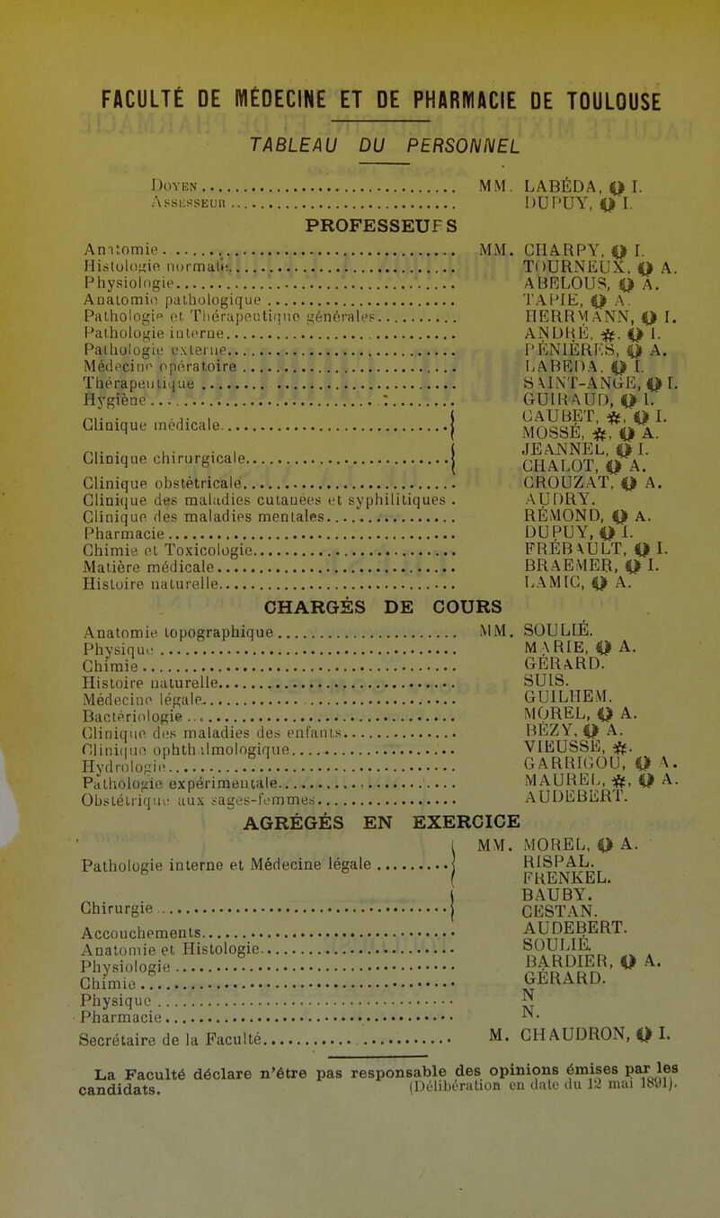 FACULTÉ DE MÉDECINE ET DE PHARMACIE DE TOULOUSE TABLEAU DU PERSONNEL Doyen MM. LABÉDA, 0 I. Assassin DUPUY, O I- PROFESSEUF S Anatomie MM. CI1A.RPY. Q I. Histologie normiHMI: j.l A. A.. .L. . /.J.sJ.T.4 i TOURNEUX, 0 A. Physiologie ABELOUS, O A. Anatomie pathologique • TAPIE, 0 A. Pathologie et. Thérapeutique générale? HERRMANN, 0 I. Pathologie iuh'rne ANDRÉ, 0 I. Pathologie externe.... a. as.b.w.b.5 PÉNLÈRES, 0 A. Médecine opératoire .. .§»§.jf• §.§•''• a •» • LABEDA, 0 [. Thérapeutique ... 1 I -Cf.! .f.g.•? I.jf SAINT-ANGE, 0 L Hfgftne\'. : GUIRAUD, 1. P, . .,. , J CAUBET, *, 0 I. Clinique médicale j MOSgÉi ni. . , . . , ( JE ANNEL, 0I. Clinique chirurgicale j CHALOT, Q A. Clinique obstétricale CROUZAT, 0 A. Clinii}iie des maladies cutanées et syphilitiques . AUDRY. Clinique des maladies mentales RÉMOND, 0 A. Pharmacie DUPUY, 0 1. Chimie cl Toxicologie FREB \ULT, 0 I. Matière médicale BRAEMER, 0 I. Histoire naturelle LAMIC, 0 A. CHARGÉS DE COURS Anatomie topographique MM. SOUL1É. Physique M,\RIE, 0 A. Chimie GERARD. Histoire naturelle SUIS. Médecine légale. GUILHEM. Bactériologie MOREL, 0 A. Clinique des maladies des enfants BÉZY, 0 A. Olinhiuo ophth ilmologique VIEUSSE, Hydrologie. !.. GARRIGOU, 0 A, Pathologie expérimentale MAUREL, 0 A. Obstétrique aux sages-femmes AUDEBERT. AGRÉGÉS EN EXERCICE 1 MM. MOREL, 0 A. Pathologie interne et Médecine légale RISPAL. ( FRENKEL. | BAUBY. Chirurgie { CESTAN. Accouchements enn[E|ERT' Anatomie et Histologie oaW^d a Phvsiolosie BARDIER, 0 A. Chimie.? GERARD. Physique ^ Pharmacie ^. Secrétaire de la Faculté M. CHAUDRON, 0 I. La Faculté déclare n'être pas responsable des opinions émises par les candidats. (Délibération en date du 12 mai 1891).